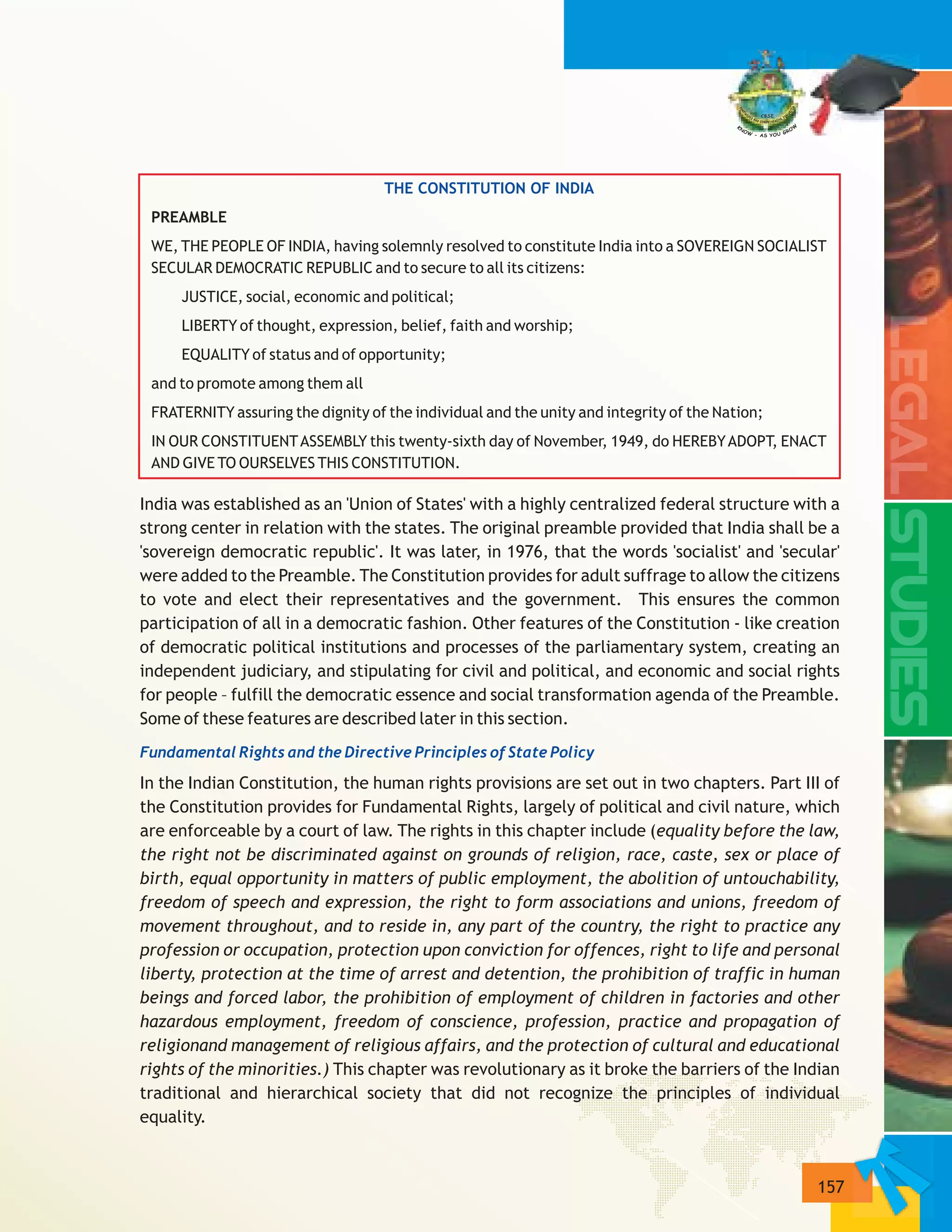 157
THE CONSTITUTION OF INDIA
Fundamental Rights and the Directive Principles of State Policy
PREAMBLE
WE, THE PEOPLE OF INDIA, having solemnly resolved to constitute India into a SOVEREIGN SOCIALIST
SECULAR DEMOCRATIC REPUBLIC and to secure to all its citizens:
JUSTICE, social, economic and political;
LIBERTY of thought, expression, belief, faith and worship;
EQUALITY of status and of opportunity;
and to promote among them all
FRATERNITY assuring the dignity of the individual and the unity and integrity of the Nation;
IN OUR CONSTITUENTASSEMBLY this twenty-sixth day of November, 1949, do HEREBYADOPT, ENACT
AND GIVE TO OURSELVES THIS CONSTITUTION.
India was established as an 'Union of States' with a highly centralized federal structure with a
strong center in relation with the states. The original preamble provided that India shall be a
'sovereign democratic republic'. It was later, in 1976, that the words 'socialist' and 'secular'
were added to the Preamble. The Constitution provides for adult suffrage to allow the citizens
to vote and elect their representatives and the government. This ensures the common
participation of all in a democratic fashion. Other features of the Constitution - like creation
of democratic political institutions and processes of the parliamentary system, creating an
independent judiciary, and stipulating for civil and political, and economic and social rights
for people – fulfill the democratic essence and social transformation agenda of the Preamble.
Some of these features are described later in this section.
In the Indian Constitution, the human rights provisions are set out in two chapters. Part III of
the Constitution provides for Fundamental Rights, largely of political and civil nature, which
are enforceable by a court of law. The rights in this chapter include (equality before the law,
the right not be discriminated against on grounds of religion, race, caste, sex or place of
birth, equal opportunity in matters of public employment, the abolition of untouchability,
freedom of speech and expression, the right to form associations and unions, freedom of
movement throughout, and to reside in, any part of the country, the right to practice any
profession or occupation, protection upon conviction for offences, right to life and personal
liberty, protection at the time of arrest and detention, the prohibition of traffic in human
beings and forced labor, the prohibition of employment of children in factories and other
hazardous employment, freedom of conscience, profession, practice and propagation of
religionand management of religious affairs, and the protection of cultural and educational
rights of the minorities.) This chapter was revolutionary as it broke the barriers of the Indian
traditional and hierarchical society that did not recognize the principles of individual
equality.
 