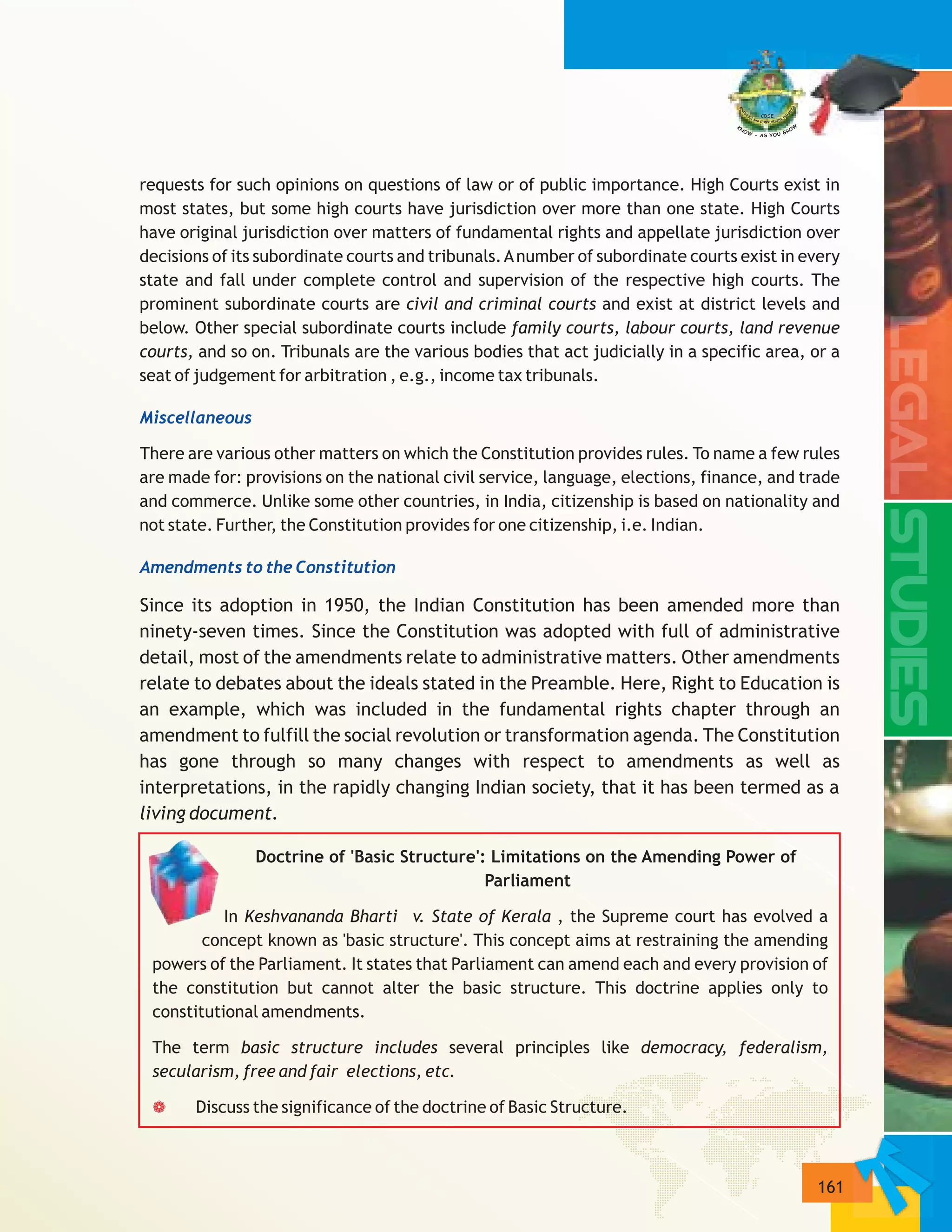 161
requests for such opinions on questions of law or of public importance. High Courts exist in
most states, but some high courts have jurisdiction over more than one state. High Courts
have original jurisdiction over matters of fundamental rights and appellate jurisdiction over
decisions of its subordinate courts and tribunals.Anumber of subordinate courts exist in every
state and fall under complete control and supervision of the respective high courts. The
prominent subordinate courts are civil and criminal courts and exist at district levels and
below. Other special subordinate courts include family courts, labour courts, land revenue
courts, and so on. Tribunals are the various bodies that act judicially in a specific area, or a
seat of judgement for arbitration , e.g., income tax tribunals.
There are various other matters on which the Constitution provides rules. To name a few rules
are made for: provisions on the national civil service, language, elections, finance, and trade
and commerce. Unlike some other countries, in India, citizenship is based on nationality and
not state. Further, the Constitution provides for one citizenship, i.e. Indian.
Since its adoption in 1950, the Indian Constitution has been amended more than
ninety-seven times. Since the Constitution was adopted with full of administrative
detail, most of the amendments relate to administrative matters. Other amendments
relate to debates about the ideals stated in the Preamble. Here, Right to Education is
an example, which was included in the fundamental rights chapter through an
amendment to fulfill the social revolution or transformation agenda. The Constitution
has gone through so many changes with respect to amendments as well as
interpretations, in the rapidly changing Indian society, that it has been termed as a
living document.
Doctrine of 'Basic Structure': Limitations on the Amending Power of
Parliament
In Keshvananda Bharti v. State of Kerala , the Supreme court has evolved a
concept known as 'basic structure'. This concept aims at restraining the amending
powers of the Parliament. It states that Parliament can amend each and every provision of
the constitution but cannot alter the basic structure. This doctrine applies only to
constitutional amendments.
The term basic structure includes several principles like democracy, federalism,
secularism, free and fair elections, etc.
Discuss the significance of the doctrine of Basic Structure.
Miscellaneous
Amendments to the Constitution
a
 
