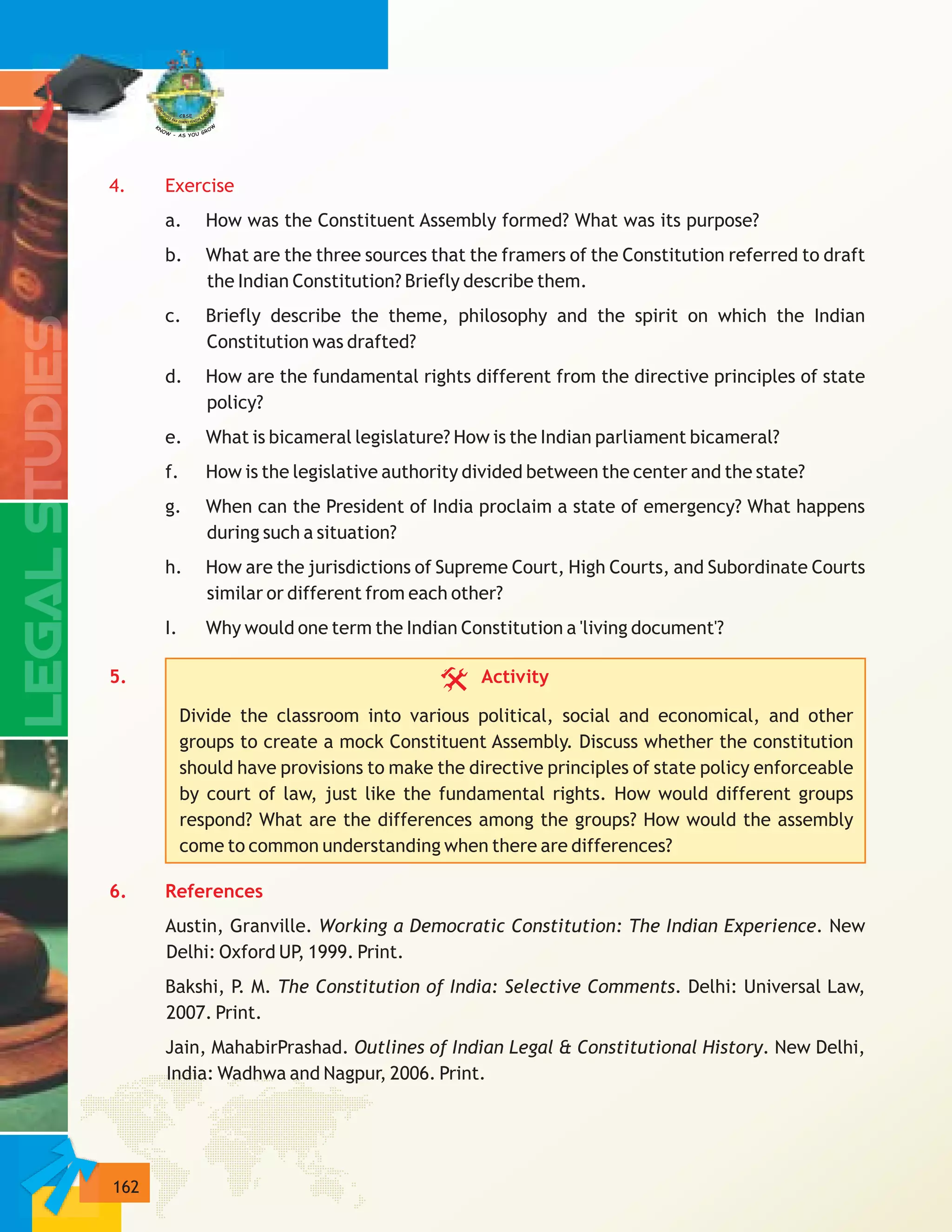 162
4. Exercise
5. Activity
6. References
a. How was the Constituent Assembly formed? What was its purpose?
b. What are the three sources that the framers of the Constitution referred to draft
the Indian Constitution? Briefly describe them.
c. Briefly describe the theme, philosophy and the spirit on which the Indian
Constitution was drafted?
d. How are the fundamental rights different from the directive principles of state
policy?
e. What is bicameral legislature? How is the Indian parliament bicameral?
f. How is the legislative authority divided between the center and the state?
g. When can the President of India proclaim a state of emergency? What happens
during such a situation?
h. How are the jurisdictions of Supreme Court, High Courts, and Subordinate Courts
similar or different from each other?
I. Why would one term the Indian Constitution a 'living document'?
Divide the classroom into various political, social and economical, and other
groups to create a mock Constituent Assembly. Discuss whether the constitution
should have provisions to make the directive principles of state policy enforceable
by court of law, just like the fundamental rights. How would different groups
respond? What are the differences among the groups? How would the assembly
come to common understanding when there are differences?
Austin, Granville. Working a Democratic Constitution: The Indian Experience. New
Delhi: Oxford UP, 1999. Print.
Bakshi, P. M. The Constitution of India: Selective Comments. Delhi: Universal Law,
2007. Print.
Jain, MahabirPrashad. Outlines of Indian Legal & Constitutional History. New Delhi,
India: Wadhwa and Nagpur, 2006. Print.
 