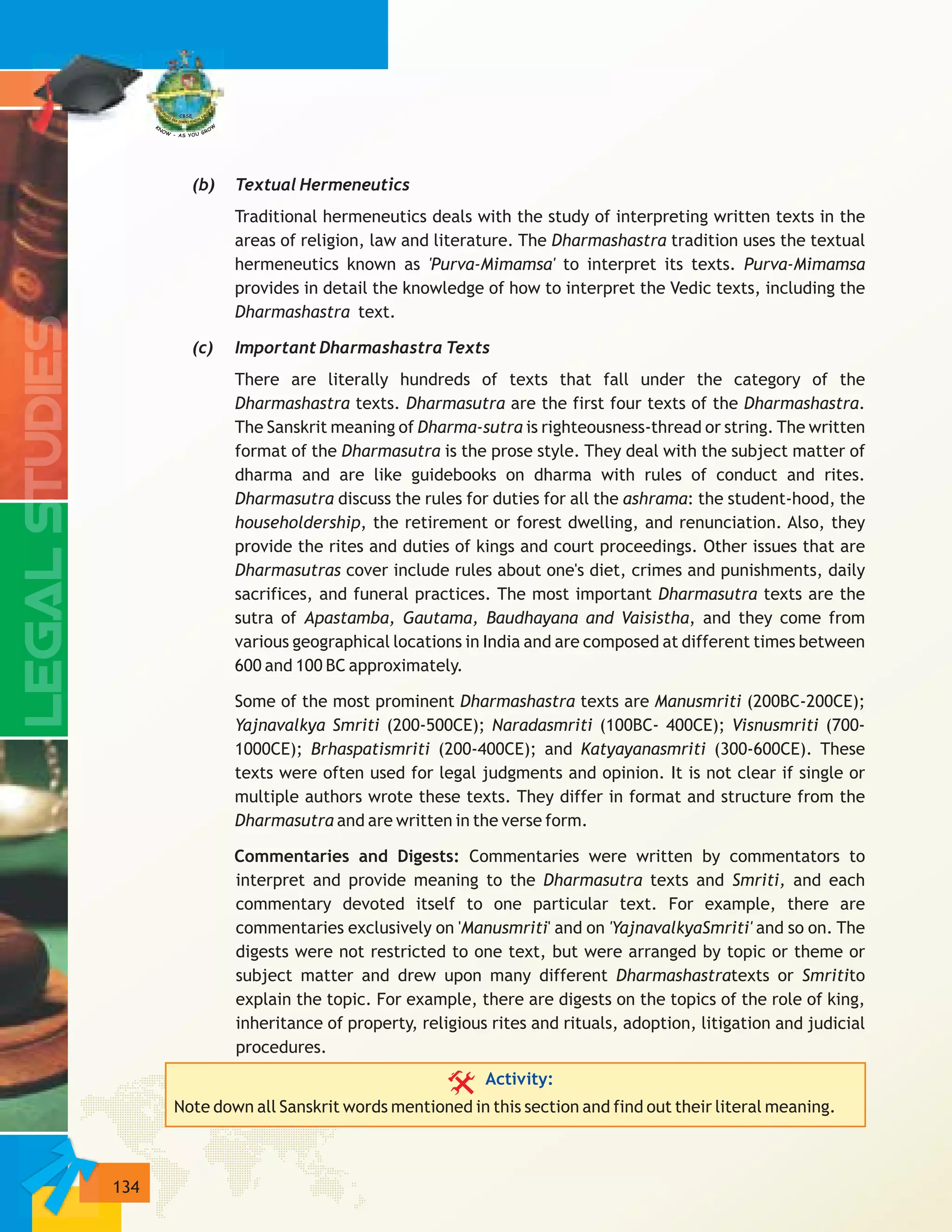 134
(b) Textual Hermeneutics
Traditional hermeneutics deals with the study of interpreting written texts in the
areas of religion, law and literature. The Dharmashastra tradition uses the textual
hermeneutics known as 'Purva-Mimamsa' to interpret its texts. Purva-Mimamsa
provides in detail the knowledge of how to interpret the Vedic texts, including the
Dharmashastra text.
(c) Important Dharmashastra Texts
There are literally hundreds of texts that fall under the category of the
Dharmashastra texts. Dharmasutra are the first four texts of the Dharmashastra.
The Sanskrit meaning of Dharma-sutra is righteousness-thread or string. The written
format of the Dharmasutra is the prose style. They deal with the subject matter of
dharma and are like guidebooks on dharma with rules of conduct and rites.
Dharmasutra discuss the rules for duties for all the ashrama: the student-hood, the
householdership, the retirement or forest dwelling, and renunciation. Also, they
provide the rites and duties of kings and court proceedings. Other issues that are
Dharmasutras cover include rules about one's diet, crimes and punishments, daily
sacrifices, and funeral practices. The most important Dharmasutra texts are the
sutra of Apastamba, Gautama, Baudhayana and Vaisistha, and they come from
various geographical locations in India and are composed at different times between
600 and 100 BC approximately.
Some of the most prominent Dharmashastra texts are Manusmriti (200BC-200CE);
Yajnavalkya Smriti (200-500CE); Naradasmriti (100BC- 400CE); Visnusmriti (700-
1000CE); Brhaspatismriti (200-400CE); and Katyayanasmriti (300-600CE). These
texts were often used for legal judgments and opinion. It is not clear if single or
multiple authors wrote these texts. They differ in format and structure from the
Dharmasutra and are written in the verse form.
Commentaries and Digests: Commentaries were written by commentators to
interpret and provide meaning to the Dharmasutra texts and Smriti, and each
commentary devoted itself to one particular text. For example, there are
commentaries exclusively on 'Manusmriti' and on 'YajnavalkyaSmriti' and so on. The
digests were not restricted to one text, but were arranged by topic or theme or
subject matter and drew upon many different Dharmashastratexts or Smritito
explain the topic. For example, there are digests on the topics of the role of king,
inheritance of property, religious rites and rituals, adoption, litigation and judicial
procedures.
Note down all Sanskrit words mentioned in this section and find out their literal meaning.
Activity:
 