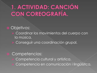    Objetivos:
     Coordinar los movimientos del cuerpo con
     la música.
     Conseguir una coordinación grupal.


   Competencias:
     Competencia cultural y artística.
     Competencia en comunicación i lingüísitca.
 