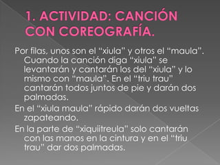 Por filas, unos son el “xiula” y otros el “maula”.
  Cuando la canción diga “xiula” se
  levantarán y cantarán los del “xiula” y lo
  mismo con “maula”. En el “triu trau”
  cantarán todos juntos de pie y darán dos
  palmadas.
En el “xiula maula” rápido darán dos vueltas
  zapateando.
En la parte de “xiquiitreula” solo cantarán
  con las manos en la cintura y en el “triu
  trau” dar dos palmadas.
 