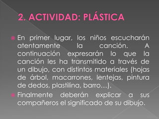  En primer lugar, los niños escucharán
  atentamente        la      canción.     A
  continuación expresarán lo que la
  canción les ha transmitido a través de
  un dibujo, con distintos materiales (hojas
  de árbol, macarrones, lentejas, pintura
  de dedos, plastilina, barro…).
 Finalmente deberán explicar a sus
  compañeros el significado de su dibujo.
 