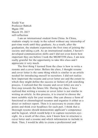 XiuQi Yao
Professor Habich
Mgmt 350
March 19, 2017
self-reflection
I am an international student from China. In China,
students simply to study in the school without any internship of
part-time work until they graduate. As a result, after the
graduation, the students experience the first time of joining the
society and taking a job. As an international student, I haven’t
developed communication skills and I did not even know how
important they are before I took the MGMT350 class. I am now
really grateful for the opportunity to take this class and I
appreciate it very much.
The first thing I learned from the class is how to write a
resume and a cover letter. Before the class, I thought resume
and cover letter is the same thing which is similar to an article
needed for introducing oneself to recruiters. I did not realize
how important the resume and cover letter are and the extent to
which they might define the success or failure of job searching
process. I realized that the resume and cover letter are one’s
first step towards the future life. During the class, I have
realized that writing a resume or cover letter is not similar to
writing an article. In this process, it is crucial to choose the
most suitable style for your resume. One can choose a form of
functional or chronological resumes and organize it either as a
direct or indirect report. Then it is necessary to create clear
points and think over headlines for each part. I think that a
thorough resume should demonstrate applicant’s competence
and be logical, which would help it to capture recruiters eye-
sight. As a result of the class, now I know how to structure a
cover letter and a resume and which information to include in
them. Thus, I would be able to create a professional and
 