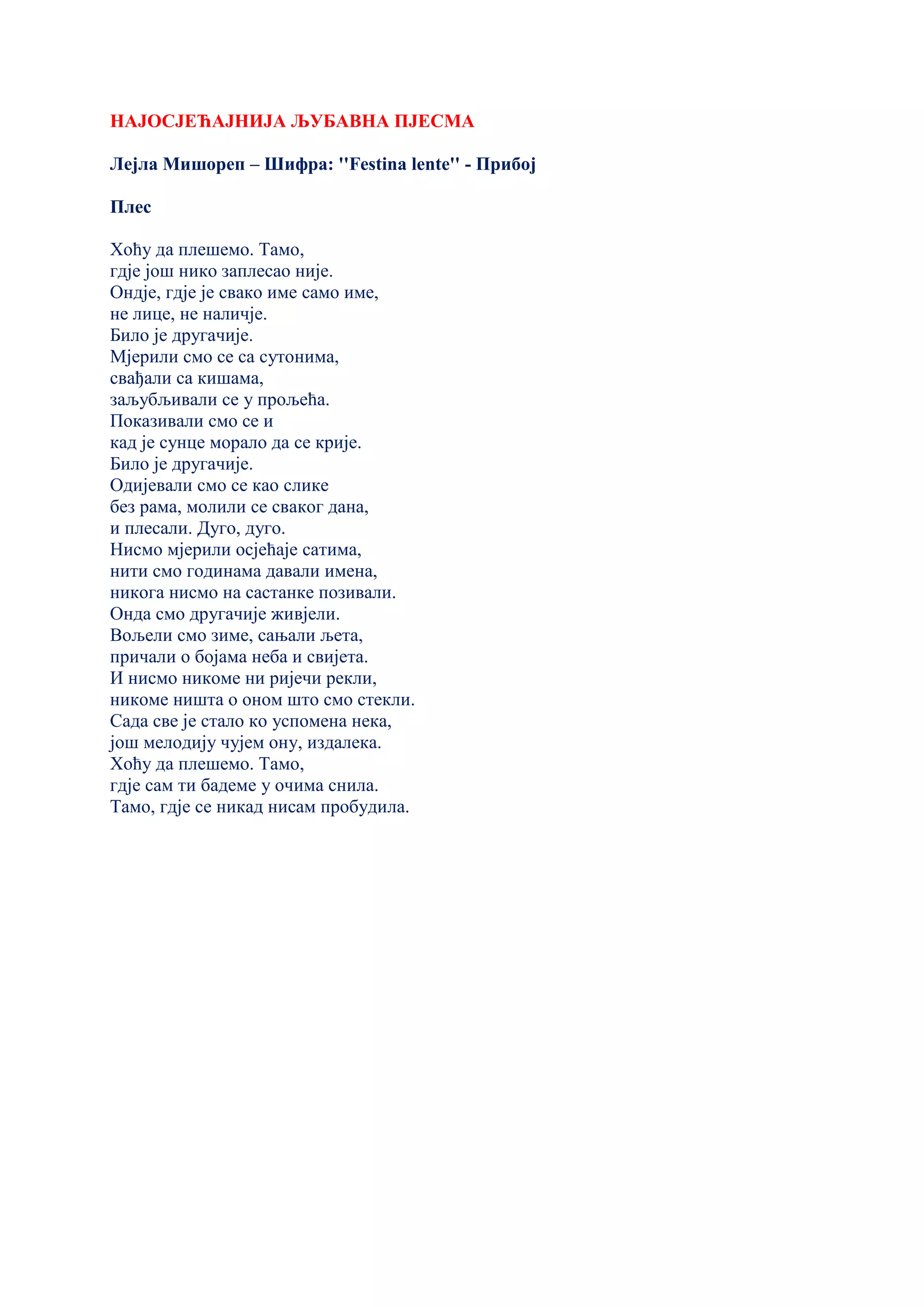 НАЈОСЈЕЋАЈНИЈА ЉУБАВНА ПЈЕСМА
Лејла Мишореп – Шифра: ''Festina lente'' - Прибој
Плес
Хоћу да плешемо. Тамо,
гдје још нико заплесао није.
Ондје, гдје је свако име само име,
не лице, не наличје.
Било је другачије.
Мјерили смо се са сутонима,
свађали са кишама,
заљубљивали се у прољећа.
Показивали смо се и
кад је сунце морало да се крије.
Било је другачије.
Одијевали смо се као слике
без рама, молили се сваког дана,
и плесали. Дуго, дуго.
Нисмо мјерили осјећаје сатима,
нити смо годинама давали имена,
никога нисмо на састанке позивали.
Онда смо другачије живјели.
Вољели смо зиме, сањали љета,
причали о бојама неба и свијета.
И нисмо никоме ни ријечи рекли,
никоме ништа о оном што смо стекли.
Сада све је стало ко успомена нека,
још мелодију чујем ону, издалека.
Хоћу да плешемо. Тамо,
гдје сам ти бадеме у очима снила.
Тамо, гдје се никад нисам пробудила.
 