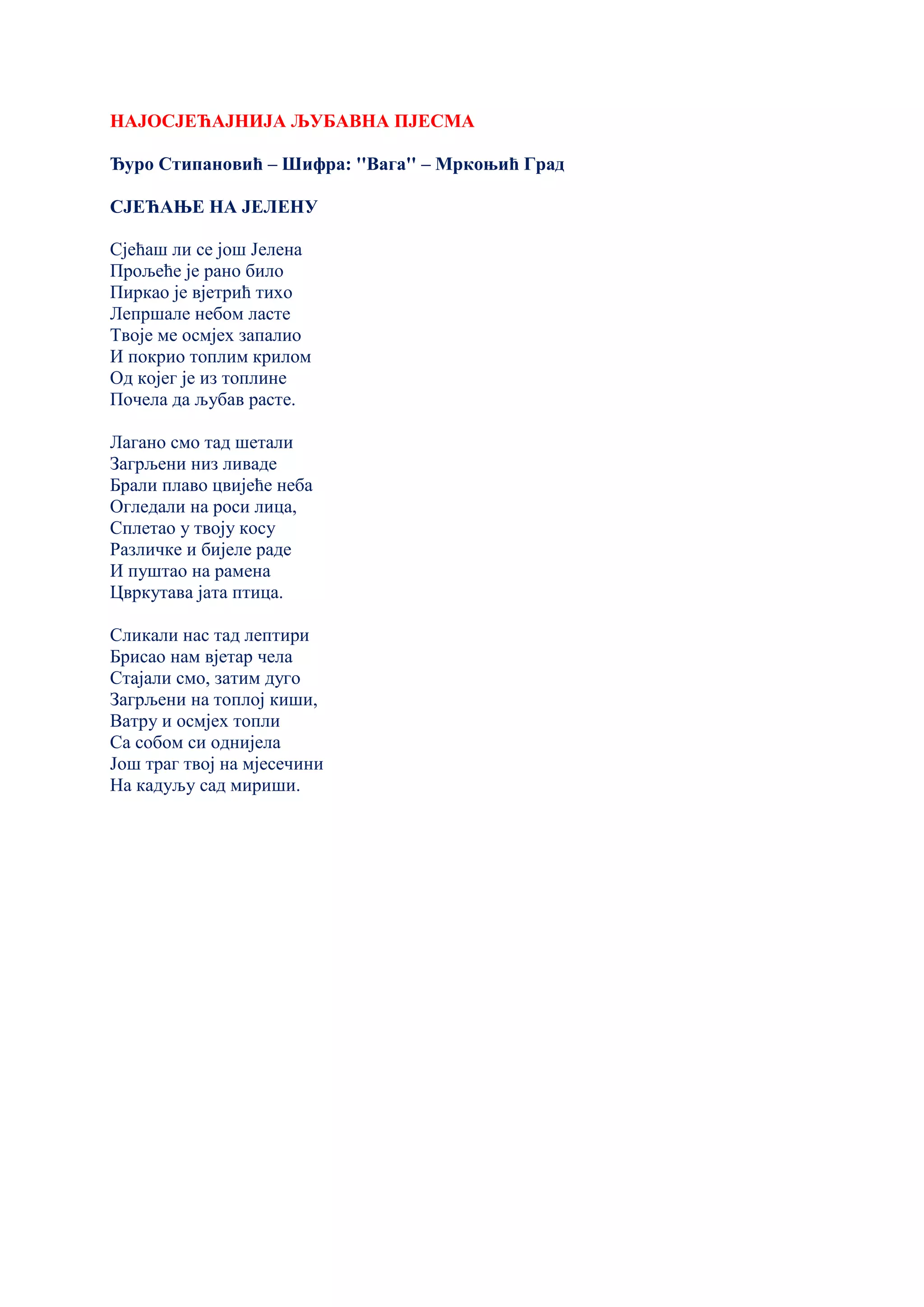 НАЈОСЈЕЋАЈНИЈА ЉУБАВНА ПЈЕСМА
Ђуро Стипановић – Шифра: ''Вага'' – Мркоњић Град
СЈЕЋАЊЕ НА ЈЕЛЕНУ
Сјећаш ли се још Јелена
Прољеће је рано било
Пиркао је вјетрић тихо
Лепршале небом ласте
Твоје ме осмјех запалио
И покрио топлим крилом
Од којег је из топлине
Почела да љубав расте.
Лагано смо тад шетали
Загрљени низ ливаде
Брали плаво цвијеће неба
Огледали на роси лица,
Сплетао у твоју косу
Различке и бијеле раде
И пуштао на рамена
Цвркутава јата птица.
Сликали нас тад лептири
Брисао нам вјетар чела
Стајали смо, затим дуго
Загрљени на топлој киши,
Ватру и осмјех топли
Са собом си однијела
Још траг твој на мјесечини
На кадуљу сад мириши.
 