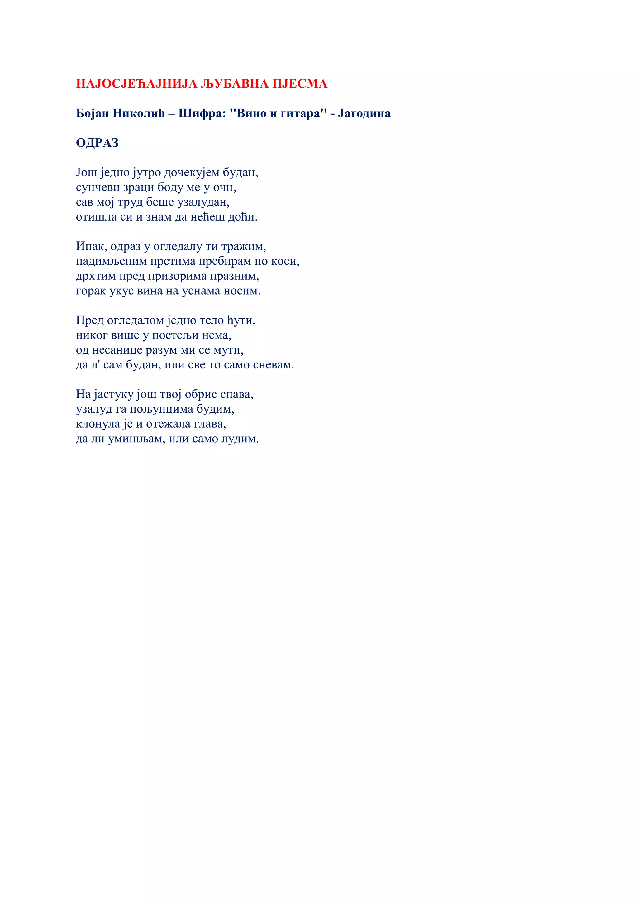 НАЈОСЈЕЋАЈНИЈА ЉУБАВНА ПЈЕСМА
Бојан Николић – Шифра: ''Вино и гитара'' - Јагодина
ОДРАЗ
Још једно јутро дочекујем будан,
сунчеви зраци боду ме у очи,
сав мој труд беше узалудан,
отишла си и знам да нећеш доћи.
Ипак, одраз у огледалу ти тражим,
надимљеним прстима пребирам по коси,
дрхтим пред призорима празним,
горак укус вина на уснама носим.
Пред огледалом једно тело ћути,
никог више у постељи нема,
од несанице разум ми се мути,
да л' сам будан, или све то само сневам.
На јастуку још твој обрис спава,
узалуд га пољупцима будим,
клонула је и отежала глава,
да ли умишљам, или само лудим.
 