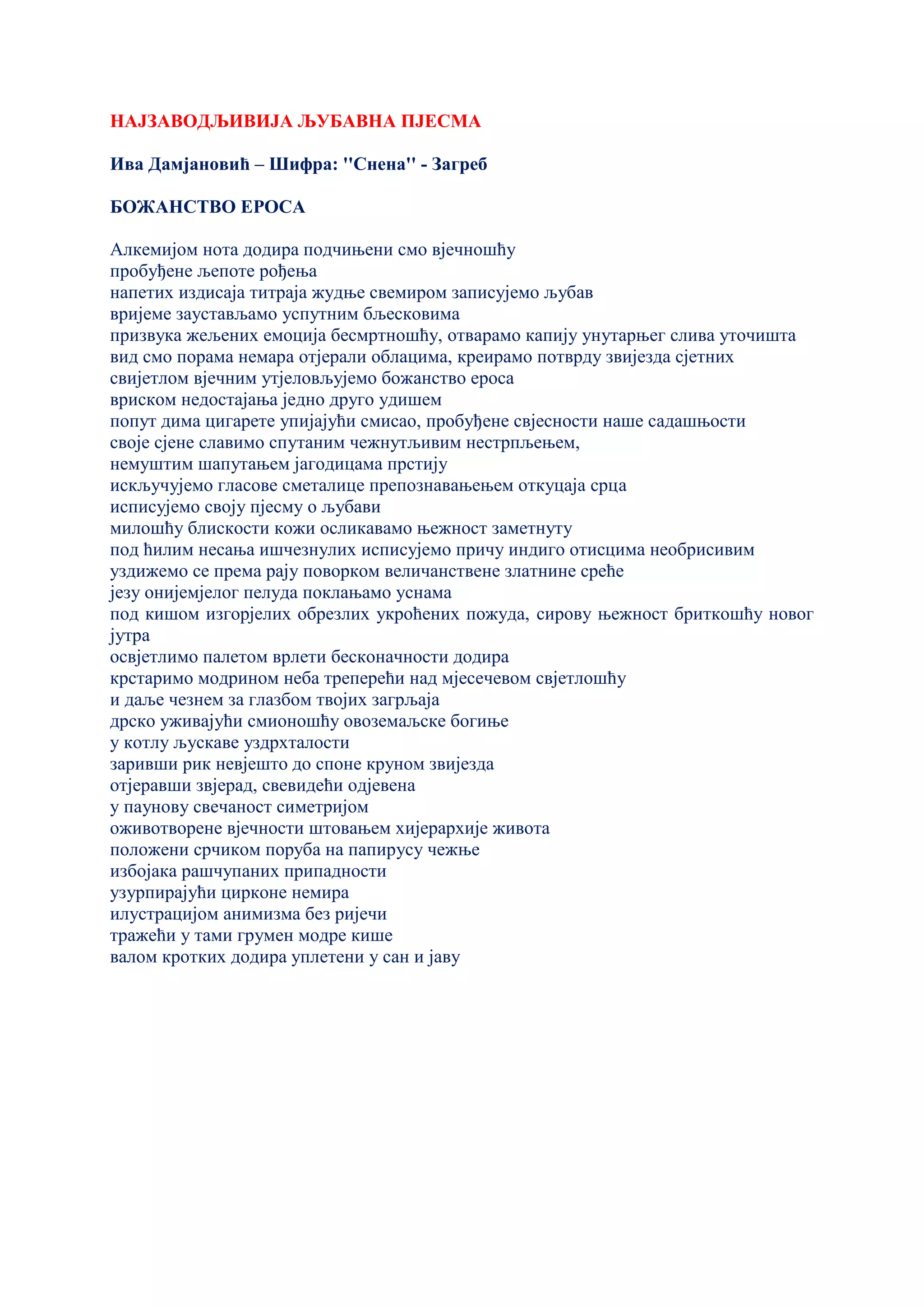 НАЈЗАВОДЉИВИЈА ЉУБАВНА ПЈЕСМА
Ива Дамјановић – Шифра: ''Снена'' - Загреб
БОЖАНСТВО ЕРОСА
Алкемијом нота додира подчињени смо вјечношћу
пробуђене љепоте рођења
напетих издисаја титраја жудње свемиром записујемо љубав
вријеме заустављамо успутним бљесковима
призвука жељених емоција бесмртношћу, отварамо капију унутарњег слива уточишта
вид смо порама немара отјерали облацима, креирамо потврду звијезда сјетних
свијетлом вјечним утјеловљујемо божанство ероса
вриском недостајања једно друго удишем
попут дима цигарете упијајући смисао, пробуђене свјесности наше садашњости
своје сјене славимо спутаним чежнутљивим нестрпљењем,
немуштим шапутањем јагодицама прстију
искључујемо гласове сметалице препознавањењем откуцаја срца
исписујемо своју пјесму о љубави
милошћу блискости кожи осликавамо њежност заметнуту
под ћилим несања ишчезнулих исписујемо причу индиго отисцима необрисивим
уздижемо се према рају поворком величанствене златнине среће
језу онијемјелог пелуда поклањамо уснама
под кишом изгорјелих обрезлих укроћених пожуда, сирову њежност бриткошћу новог
јутра
освјетлимо палетом врлети бесконачности додира
крстаримо модрином неба треперећи над мјесечевом свјетлошћу
и даље чезнем за глазбом твојих загрљаја
дрско уживајући смионошћу овоземаљске богиње
у котлу љускаве уздрхталости
заривши рик невјешто до споне круном звијезда
отјеравши звјерад, свевидећи одјевена
у паунову свечаност симетријом
оживотворене вјечности штовањем хијерархије живота
положени срчиком поруба на папирусу чежње
избојака рашчупаних припадности
узурпирајући цирконе немира
илустрацијом анимизма без ријечи
тражећи у тами грумен модре кише
валом кротких додира уплетени у сан и јаву
 