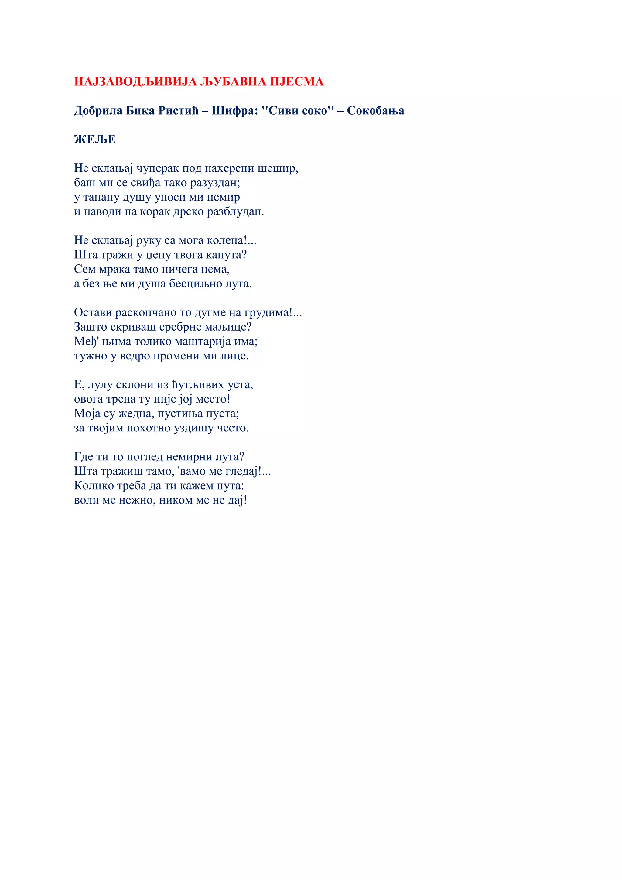 НАЈЗАВОДЉИВИЈА ЉУБАВНА ПЈЕСМА
Добрила Бика Ристић – Шифра: ''Сиви соко'' – Сокобања
ЖЕЉЕ
Не склањај чуперак под нахерени шешир,
баш ми се свиђа тако разуздан;
у танану душу уноси ми немир
и наводи на корак дрско разблудан.
Не склањај руку са мога колена!...
Шта тражи у џепу твога капута?
Сем мрака тамо ничега нема,
а без ње ми душа бесциљно лута.
Остави раскопчано то дугме на грудима!...
Зашто скриваш сребрне маљице?
Међ' њима толико маштарија има;
тужно у ведро промени ми лице.
Е, лулу склони из ћутљивих уста,
овога трена ту није јој место!
Моја су жедна, пустиња пуста;
за твојим похотно уздишу често.
Где ти то поглед немирни лута?
Шта тражиш тамо, 'вамо ме гледај!...
Колико треба да ти кажем пута:
воли ме нежно, ником ме не дај!
 