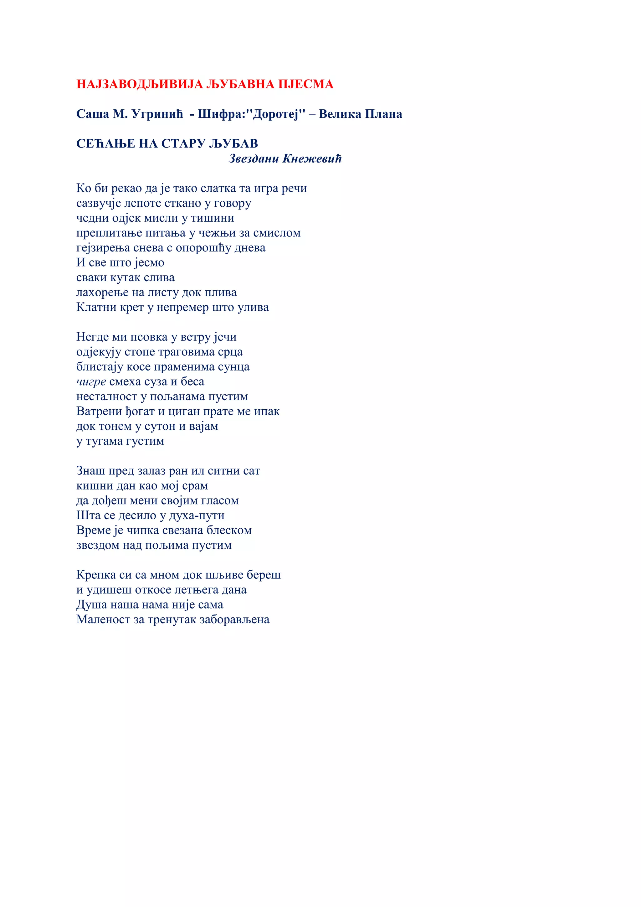 НАЈЗАВОДЉИВИЈА ЉУБАВНА ПЈЕСМА
Саша М. Угринић - Шифра:''Доротеј'' – Велика Плана
СЕЋАЊЕ НА СТАРУ ЉУБАВ
Звездани Кнежевић
Ко би рекао да је тако слатка та игра речи
сазвучје лепоте сткано у говору
чедни одјек мисли у тишини
преплитање питања у чежњи за смислом
гејзирења снева с опорошћу днева
И све што јесмо
сваки кутак слива
лахорење на листу док плива
Клатни крет у непремер што улива
Негде ми псовка у ветру јечи
одјекују стопе траговима срца
блистају косе праменима сунца
чигре смеха суза и беса
несталност у пољанама пустим
Ватрени ђогат и циган прате ме ипак
док тонем у сутон и вајам
у тугама густим
Знаш пред залаз ран ил ситни сат
кишни дан као мој срам
да дођеш мени својим гласом
Шта се десило у духа-пути
Време је чипка свезана блеском
звездом над пољима пустим
Крепка си са мном док шљиве береш
и удишеш откосе летњега дана
Душа наша нама није сама
Маленост за тренутак заборављена
 