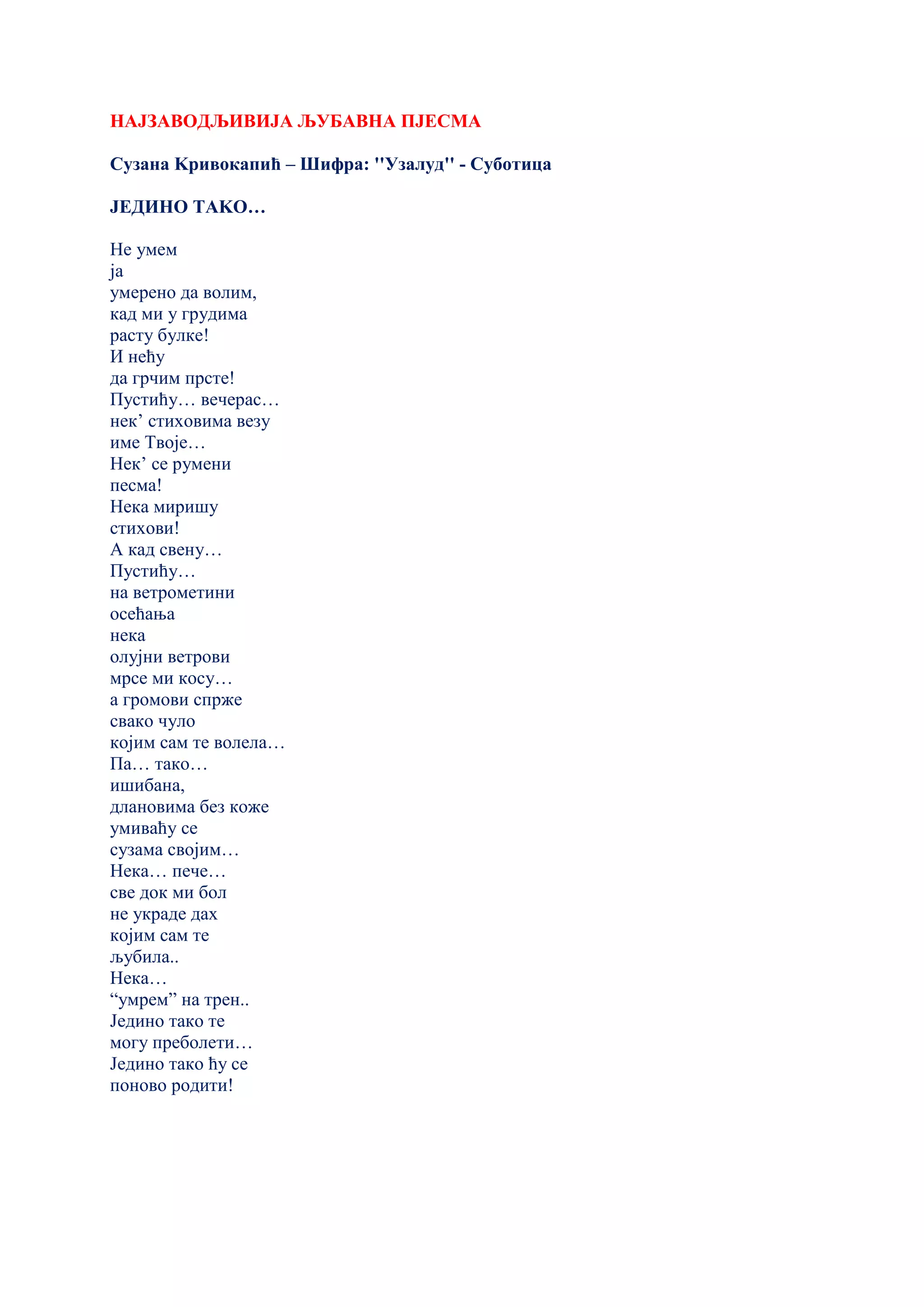 НАЈЗАВОДЉИВИЈА ЉУБАВНА ПЈЕСМА
Сузана Kривокапић – Шифра: ''Узалуд'' - Суботица
ЈЕДИНО ТАKО…
Не умем
ја
умерено да волим,
кад ми у грудима
расту булке!
И нећу
да грчим прсте!
Пустићу… вечерас…
нек’ стиховима везу
име Твоје…
Нек’ се румени
песма!
Нека миришу
стихови!
А кад свену…
Пустићу…
на ветрометини
осећања
нека
олујни ветрови
мрсе ми косу…
а громови спрже
свако чуло
којим сам те волела…
Па… тако…
ишибана,
длановима без коже
умиваћу се
сузама својим…
Нека… пече…
све док ми бол
не украде дах
којим сам те
љубила..
Нека…
“умрем” на трен..
Једино тако те
могу преболети…
Једино тако ћу се
поново родити!
 