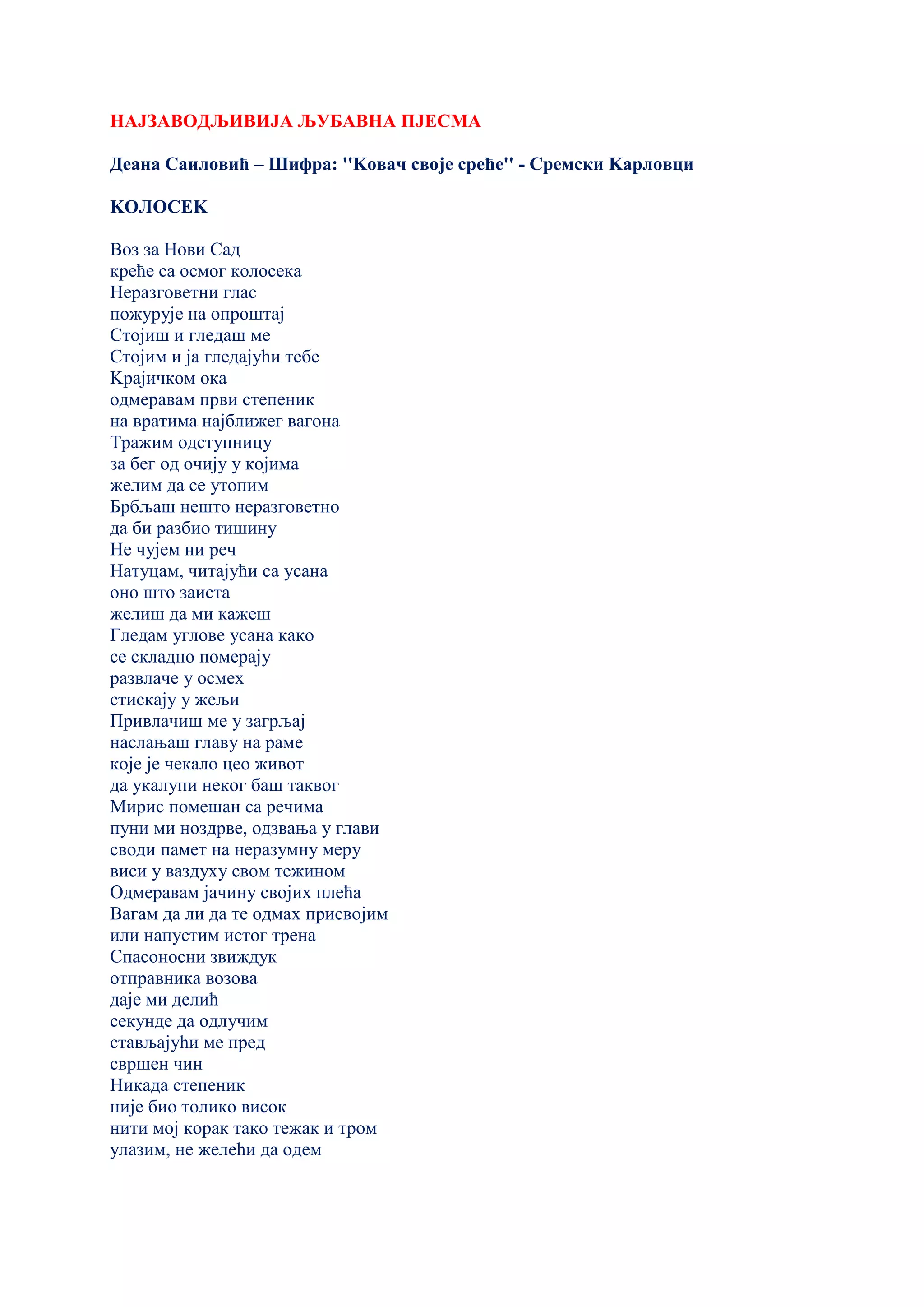 НАЈЗАВОДЉИВИЈА ЉУБАВНА ПЈЕСМА
Деана Саиловић – Шифра: ''Kовач своје среће'' - Сремски Kарловци
KОЛОСЕK
Воз за Нови Сад
креће са осмог колосека
Неразговетни глас
пожурује на опроштај
Стојиш и гледаш ме
Стојим и ја гледајући тебе
Kрајичком ока
одмеравам први степеник
на вратима најближег вагона
Тражим одступницу
за бег од очију у којима
желим да се утопим
Брбљаш нешто неразговетно
да би разбио тишину
Не чујем ни реч
Натуцам, читајући са усана
оно што заиста
желиш да ми кажеш
Гледам углове усана како
се складно померају
развлаче у осмех
стискају у жељи
Привлачиш ме у загрљај
наслањаш главу на раме
које је чекало цео живот
да укалупи неког баш таквог
Мирис помешан са речима
пуни ми ноздрве, одзвања у глави
своди памет на неразумну меру
виси у ваздуху свом тежином
Одмеравам јачину својих плећа
Вагам да ли да те одмах присвојим
или напустим истог трена
Спасоносни звиждук
отправника возова
даје ми делић
секунде да одлучим
стављајући ме пред
свршен чин
Никада степеник
није био толико висок
нити мој корак тако тежак и тром
улазим, не желећи да одем
 