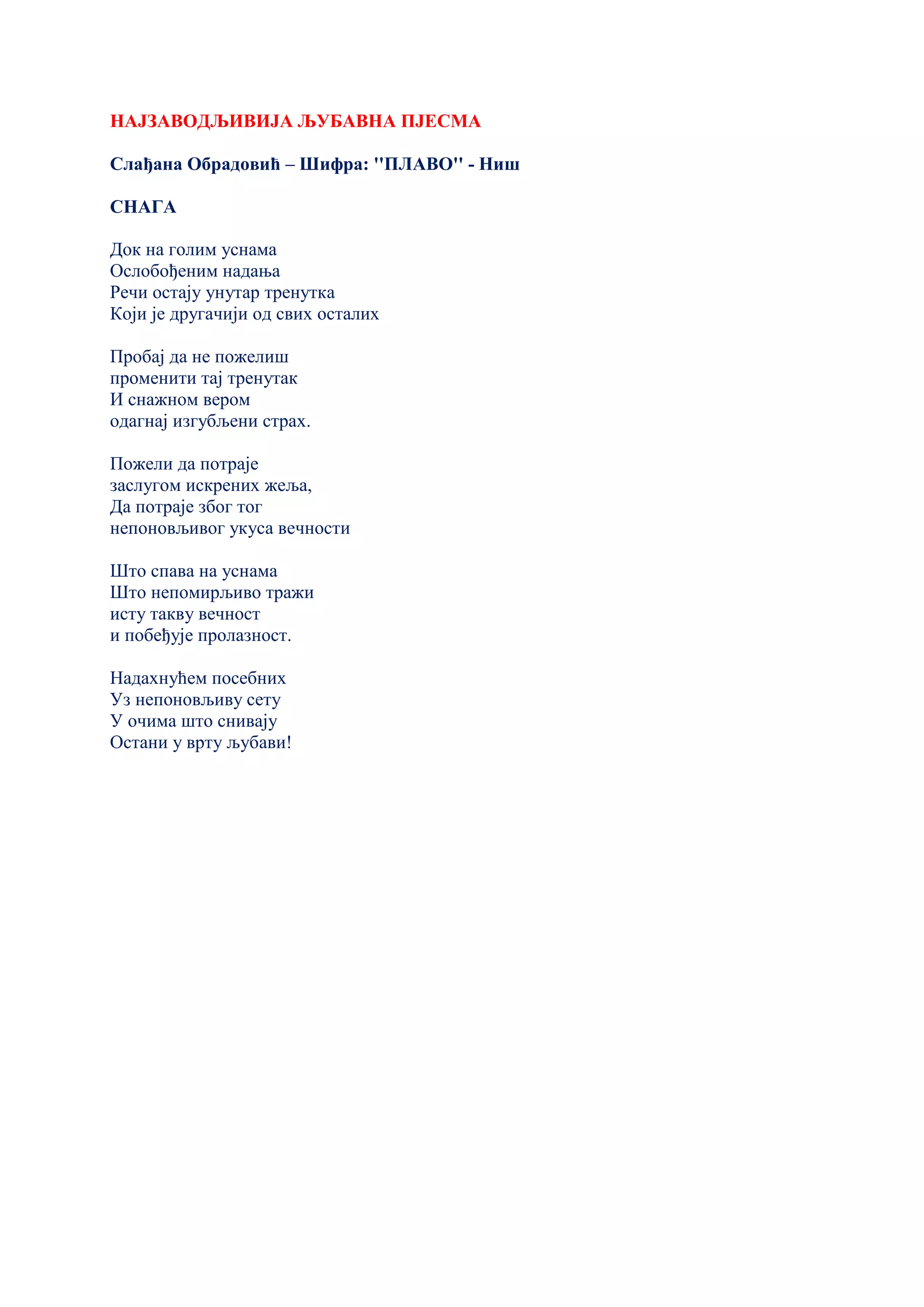 НАЈЗАВОДЉИВИЈА ЉУБАВНА ПЈЕСМА
Слађана Обрадовић – Шифра: ''ПЛАВО'' - Ниш
СНАГА
Док на голим уснама
Ослобођеним надања
Речи остају унутар тренутка
Који је другачији од свих осталих
Пробај да не пожелиш
променити тај тренутак
И снажном вером
одагнај изгубљени страх.
Пожели да потраје
заслугом искрених жеља,
Да потраје због тог
непоновљивог укуса вечности
Што спава на уснама
Што непомирљиво тражи
исту такву вечност
и побеђује пролазност.
Надахнућем посебних
Уз непоновљиву сету
У очима што снивају
Остани у врту љубави!
 