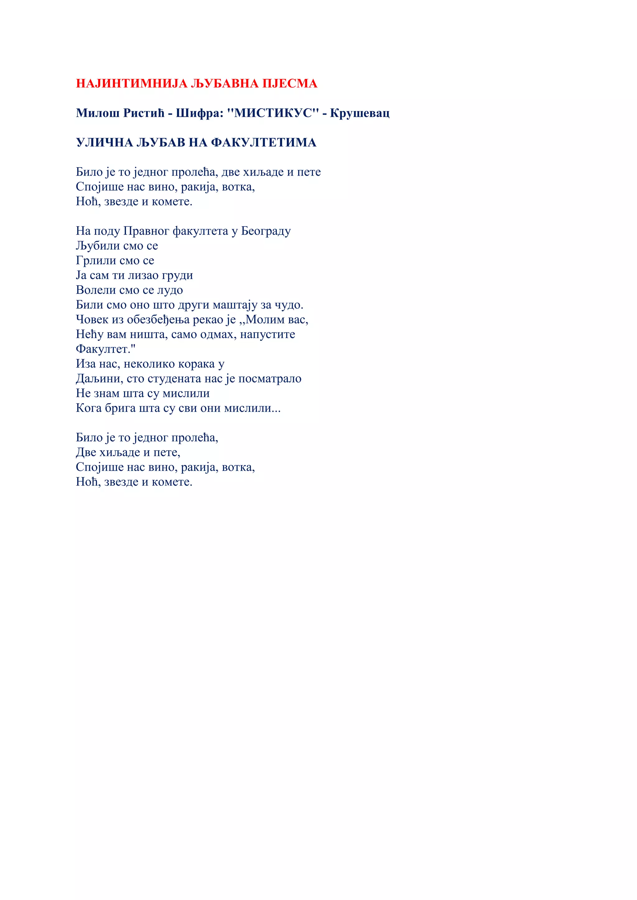 НАЈИНТИМНИЈА ЉУБАВНА ПЈЕСМА
Милош Ристић - Шифра: ''МИСТИКУС'' - Крушевац
УЛИЧНА ЉУБАВ НА ФАКУЛТЕТИМА
Било је то једног пролећа, две хиљаде и пете
Спојише нас вино, ракија, вотка,
Ноћ, звезде и комете.
На поду Правног факултета у Београду
Љубили смо се
Грлили смо се
Ја сам ти лизао груди
Волели смо се лудо
Били смо оно што други маштају за чудо.
Човек из обезбеђења рекао је ,,Молим вас,
Нећу вам ништа, само одмах, напустите
Факултет.''
Иза нас, неколико корака у
Даљини, сто студената нас је посматрало
Не знам шта су мислили
Кога брига шта су сви они мислили...
Било је то једног пролећа,
Две хиљаде и пете,
Спојише нас вино, ракија, вотка,
Ноћ, звезде и комете.
 