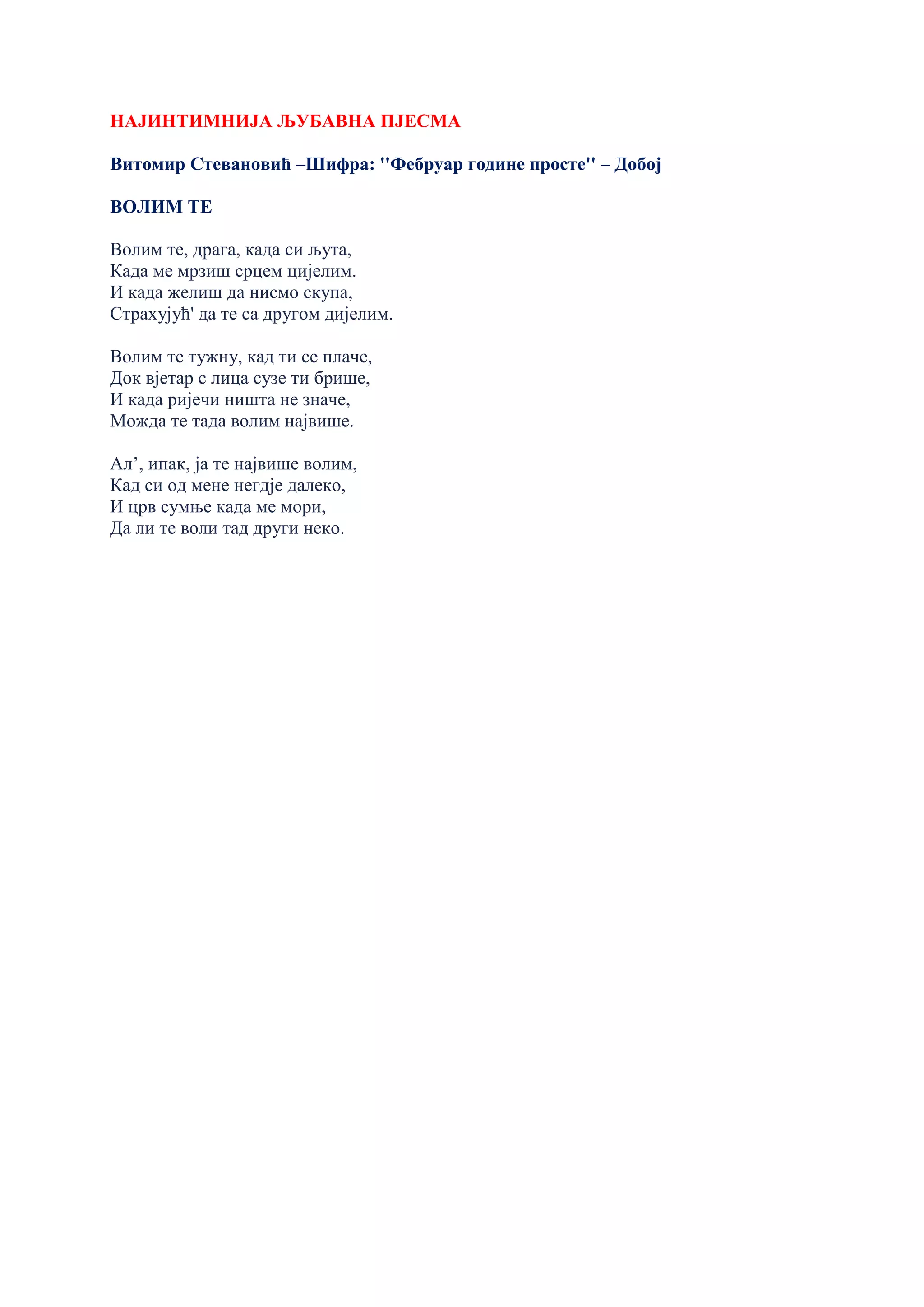 НАЈИНТИМНИЈА ЉУБАВНА ПЈЕСМА
Витомир Стевановић –Шифра: ''Фебруар године просте'' – Добој
ВОЛИМ ТЕ
Волим те, драга, када си љута,
Када ме мрзиш срцем цијелим.
И када желиш да нисмо скупа,
Страхујућ' да те са другом дијелим.
Волим те тужну, кад ти се плаче,
Док вјетар с лица сузе ти брише,
И када ријечи ништа не значе,
Можда те тада волим највише.
Ал’, ипак, ја те највише волим,
Кад си од мене негдје далеко,
И црв сумње када ме мори,
Да ли те воли тад други неко.
 