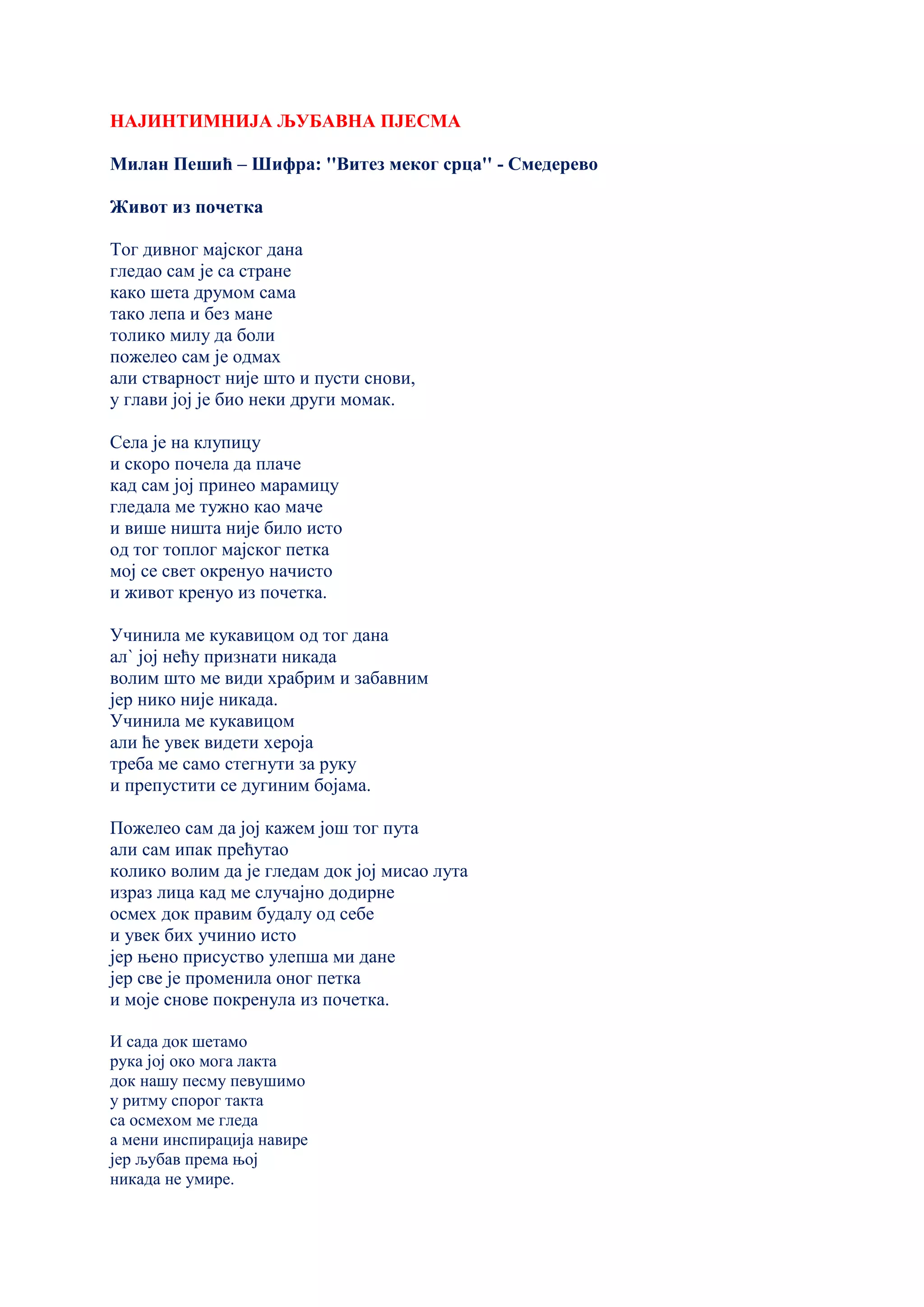 НАЈИНТИМНИЈА ЉУБАВНА ПЈЕСМА
Милан Пешић – Шифра: ''Витез меког срца'' - Смедерево
Живот из почетка
Тог дивног мајског дана
гледао сам је са стране
како шета друмом сама
тако лепа и без мане
толико милу да боли
пожелео сам је одмах
али стварност није што и пусти снови,
у глави јој је био неки други момак.
Села је на клупицу
и скоро почела да плаче
кад сам јој принео марамицу
гледала ме тужно као маче
и више ништа није било исто
од тог топлог мајског петка
мој се свет окренуо начисто
и живот кренуо из почетка.
Учинила ме кукавицом од тог дана
ал` јој нећу признати никада
волим што ме види храбрим и забавним
јер нико није никада.
Учинила ме кукавицом
али ће увек видети хероја
треба ме само стегнути за руку
и препустити се дугиним бојама.
Пожелео сам да јој кажем још тог пута
али сам ипак прећутао
колико волим да је гледам док јој мисао лута
израз лица кад ме случајно додирне
осмех док правим будалу од себе
и увек бих учинио исто
јер њено присуство улепша ми дане
јер све је променила оног петка
и моје снове покренула из почетка.
И сада док шетамо
рука јој око мога лакта
док нашу песму певушимо
у ритму спорог такта
са осмехом ме гледа
а мени инспирација навире
јер љубав према њој
никада не умире.
 