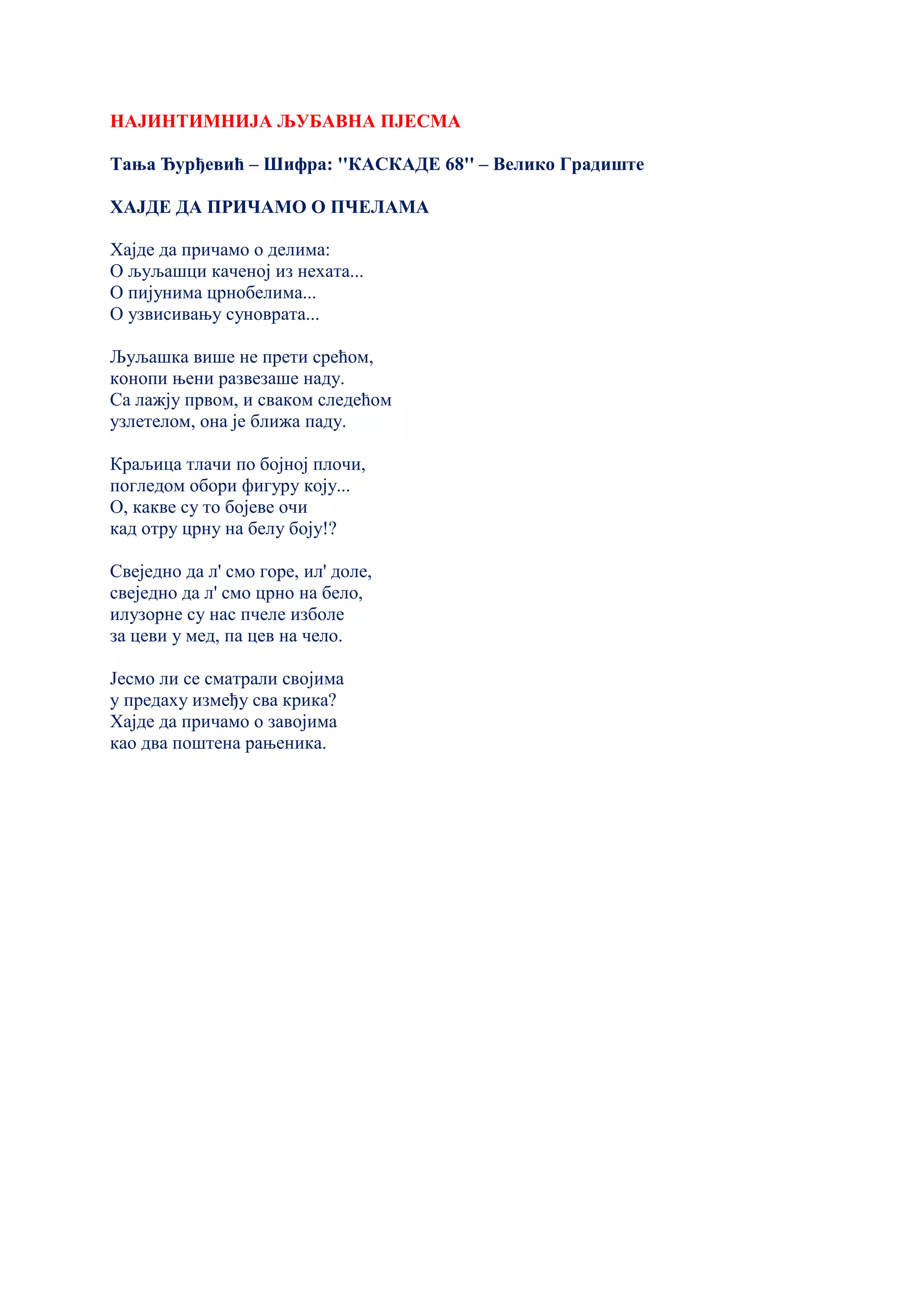 НАЈИНТИМНИЈА ЉУБАВНА ПЈЕСМА
Тања Ђурђевић – Шифра: ''КАСКАДЕ 68'' – Велико Градиште
ХАЈДЕ ДА ПРИЧАМО О ПЧЕЛАМА
Хајде да причамо о делима:
О љуљашци каченој из нехата...
О пијунима црнобелима...
О узвисивању суноврата...
Љуљашка више не прети срећом,
конопи њени развезаше наду.
Са лажју првом, и сваком следећом
узлетелом, она је ближа паду.
Краљица тлачи по бојној плочи,
погледом обори фигуру коју...
О, какве су то бојеве очи
кад отру црну на белу боју!?
Свеједно да л' смо горе, ил' доле,
свеједно да л' смо црно на бело,
илузорне су нас пчеле изболе
за цеви у мед, па цев на чело.
Јесмо ли се сматрали својима
у предаху између сва крика?
Хајде да причамо о завојима
као два поштена рањеника.
 