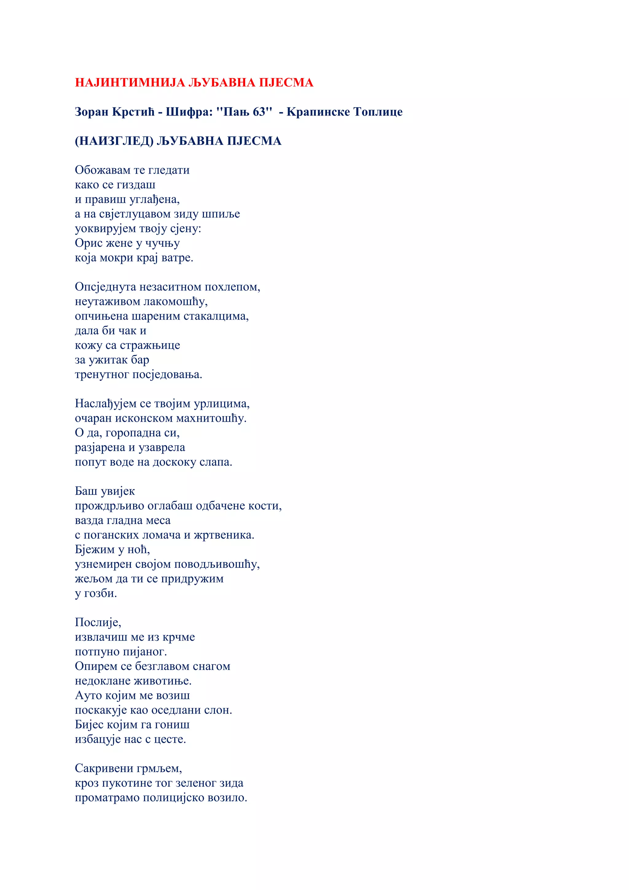 НАЈИНТИМНИЈА ЉУБАВНА ПЈЕСМА
Зоран Kрстић - Шифра: ''Пањ 63'' - Kрапинске Топлице
(НАИЗГЛЕД) ЉУБАВНА ПЈЕСМА
Обожавам те гледати
како се гиздаш
и правиш углађена,
а на свјетлуцавом зиду шпиље
уоквирујем твоју сјену:
Орис жене у чучњу
која мокри крај ватре.
Опсједнута незаситном похлепом,
неутаживом лакомошћу,
опчињена шареним стакалцима,
дала би чак и
кожу са стражњице
за ужитак бар
тренутног посједовања.
Наслађујем се твојим урлицима,
очаран исконском махнитошћу.
О да, горопадна си,
разјарена и узаврела
попут воде на доскоку слапа.
Баш увијек
прождрљиво оглабаш одбачене кости,
вазда гладна меса
с поганских ломача и жртвеника.
Бјежим у ноћ,
узнемирен својом поводљивошћу,
жељом да ти се придружим
у гозби.
Послије,
извлачиш ме из крчме
потпуно пијаног.
Опирем се безглавом снагом
недоклане животиње.
Ауто којим ме возиш
поскакује као оседлани слон.
Бијес којим га гониш
избацује нас с цесте.
Сакривени грмљем,
кроз пукотине тог зеленог зида
проматрамо полицијско возило.
 