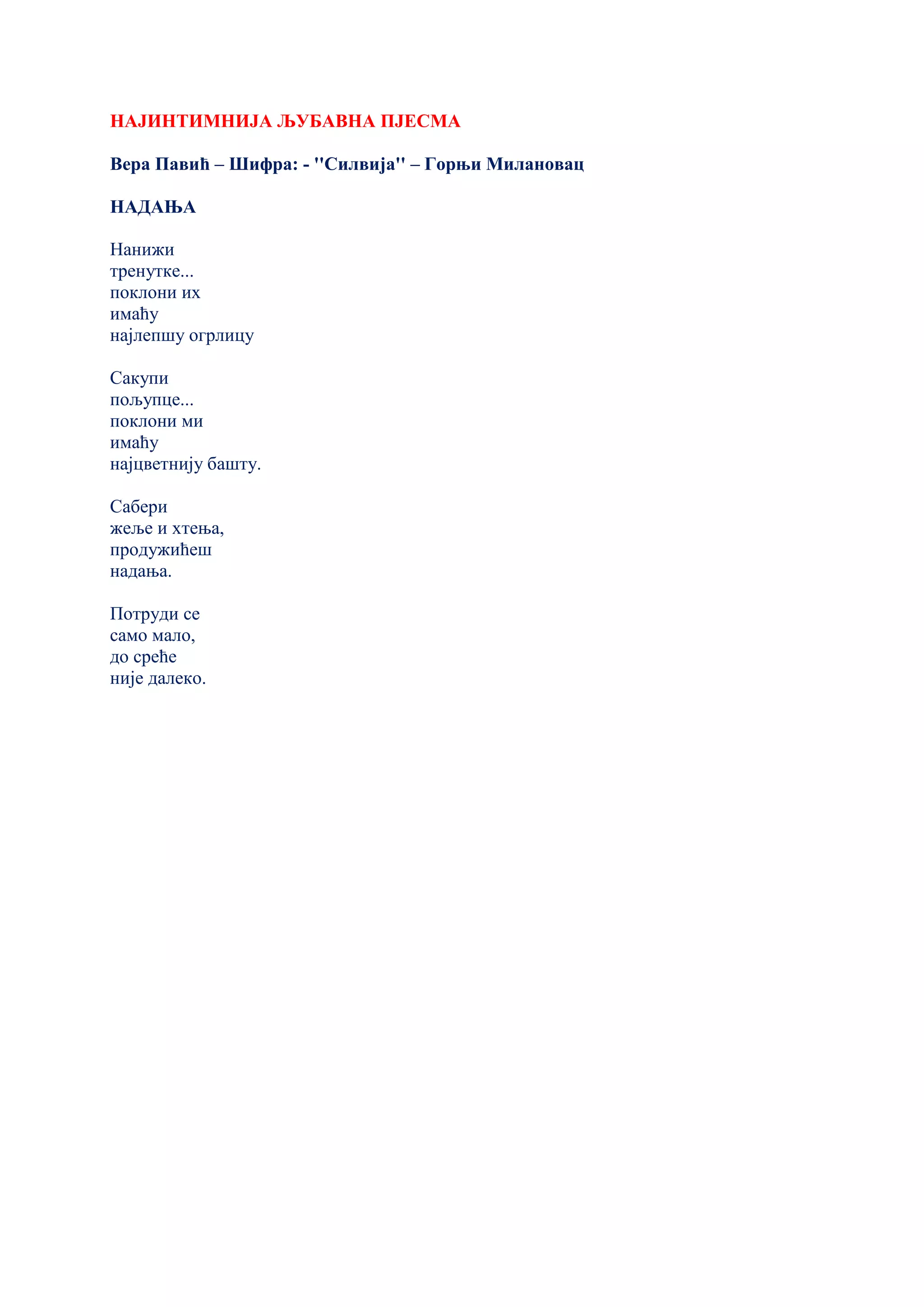 НАЈИНТИМНИЈА ЉУБАВНА ПЈЕСМА
Вера Павић – Шифра: - ''Силвија'' – Горњи Милановац
НАДАЊА
Нанижи
тренутке...
поклони их
имаћу
најлепшу огрлицу
Сакупи
пољупце...
поклони ми
имаћу
најцветнију башту.
Сабери
жеље и хтења,
продужићеш
надања.
Потруди се
само мало,
до среће
није далеко.
 