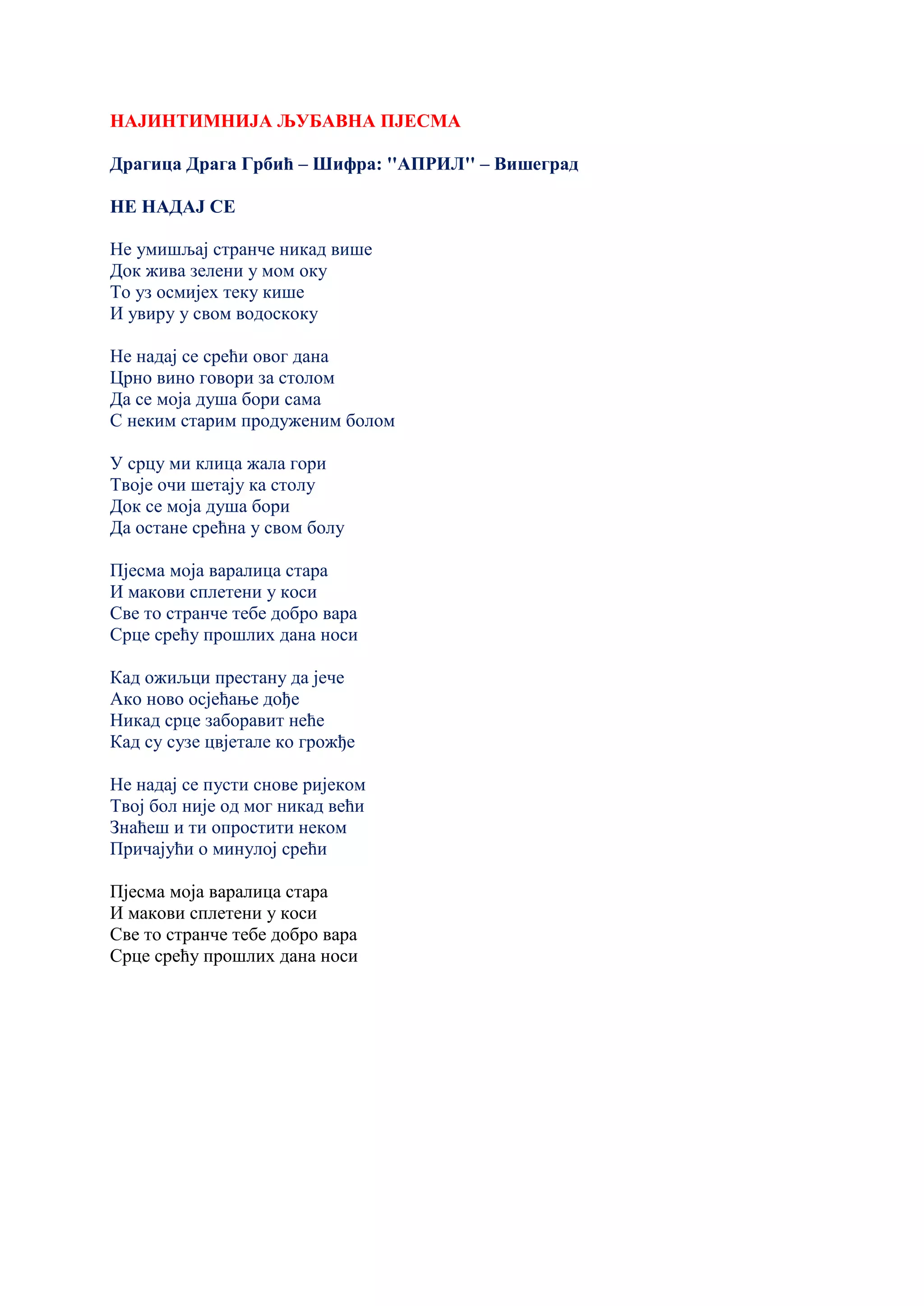 НАЈИНТИМНИЈА ЉУБАВНА ПЈЕСМА
Драгица Драга Грбић – Шифра: ''АПРИЛ'' – Вишеград
НЕ НАДАЈ СЕ
Не умишљај странче никад више
Док жива зелени у мом оку
То уз осмијех теку кише
И увиру у свом водоскоку
Не надај се срећи овог дана
Црно вино говори за столом
Да се моја душа бори сама
С неким старим продуженим болом
У срцу ми клица жала гори
Твоје очи шетају ка столу
Док се моја душа бори
Да остане срећна у свом болу
Пјесма моја варалица стара
И макови сплетени у коси
Све то странче тебе добро вара
Срце срећу прошлих дана носи
Кад ожиљци престану да јече
Ако ново осјећање дође
Никад срце заборавит неће
Кад су сузе цвјетале ко грожђе
Не надај се пусти снове ријеком
Твој бол није од мог никад већи
Знаћеш и ти опростити неком
Причајући о минулој срећи
Пјесма моја варалица стара
И макови сплетени у коси
Све то странче тебе добро вара
Срце срећу прошлих дана носи
 
