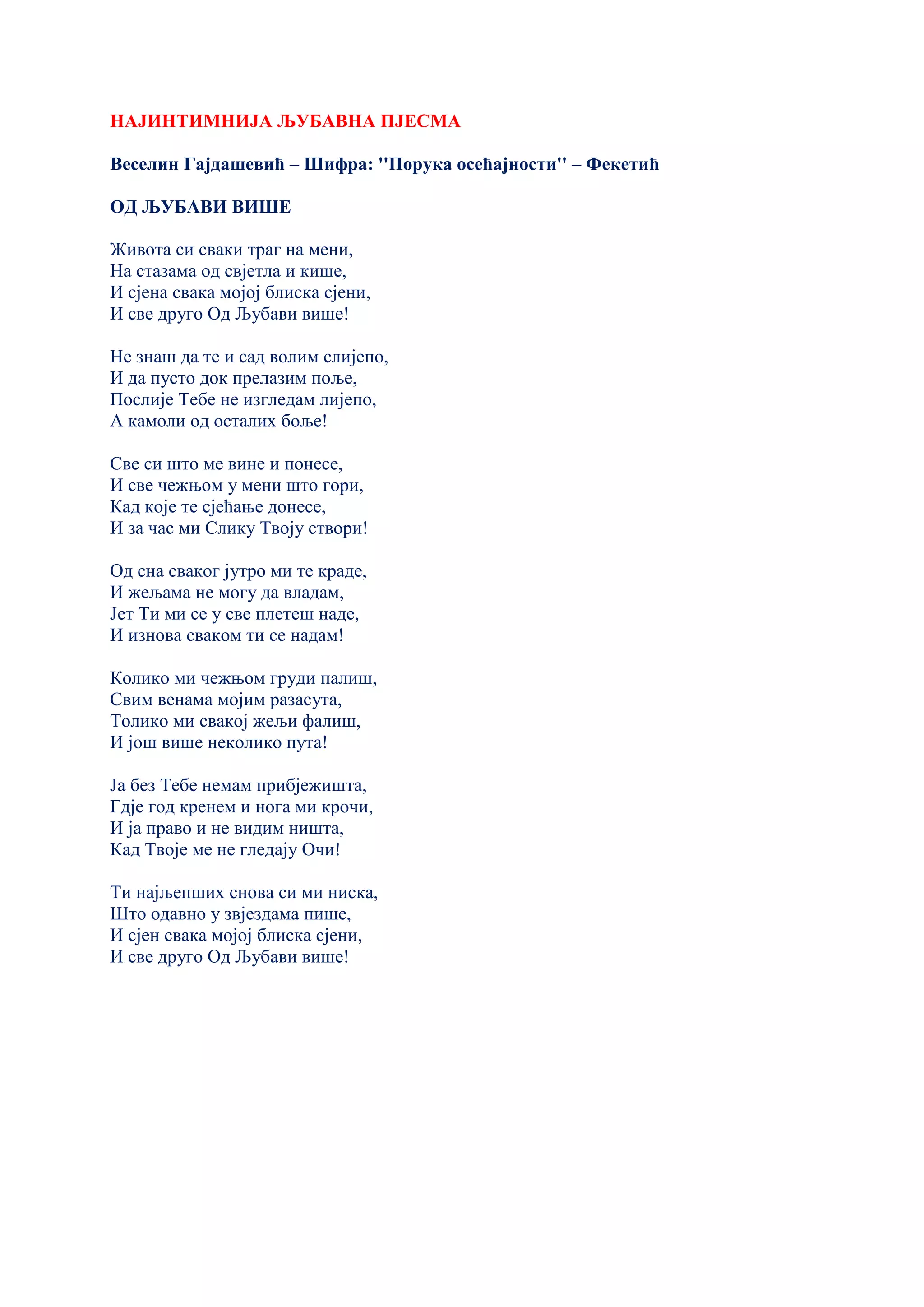 НАЈИНТИМНИЈА ЉУБАВНА ПЈЕСМА
Веселин Гајдашевић – Шифра: ''Порука осећајности'' – Фекетић
ОД ЉУБАВИ ВИШЕ
Живота си сваки траг на мени,
На стазама од свјетла и кише,
И сјена свака мојој блиска сјени,
И све друго Од Љубави више!
Не знаш да те и сад волим слијепо,
И да пусто док прелазим поље,
Послије Тебе не изгледам лијепо,
А камоли од осталих боље!
Све си што ме вине и понесе,
И све чежњом у мени што гори,
Кад које те сјећање донесе,
И за час ми Слику Твоју створи!
Од сна сваког јутро ми те краде,
И жељама не могу да владам,
Јет Ти ми се у све плетеш наде,
И изнова сваком ти се надам!
Колико ми чежњом груди палиш,
Свим венама мојим разасута,
Толико ми свакој жељи фалиш,
И још више неколико пута!
Ја без Тебе немам прибјежишта,
Гдје год кренем и нога ми крочи,
И ја право и не видим ништа,
Кад Твоје ме не гледају Очи!
Ти најљепших снова си ми ниска,
Што одавно у звјездама пише,
И сјен свака мојој блиска сјени,
И све друго Од Љубави више!
 