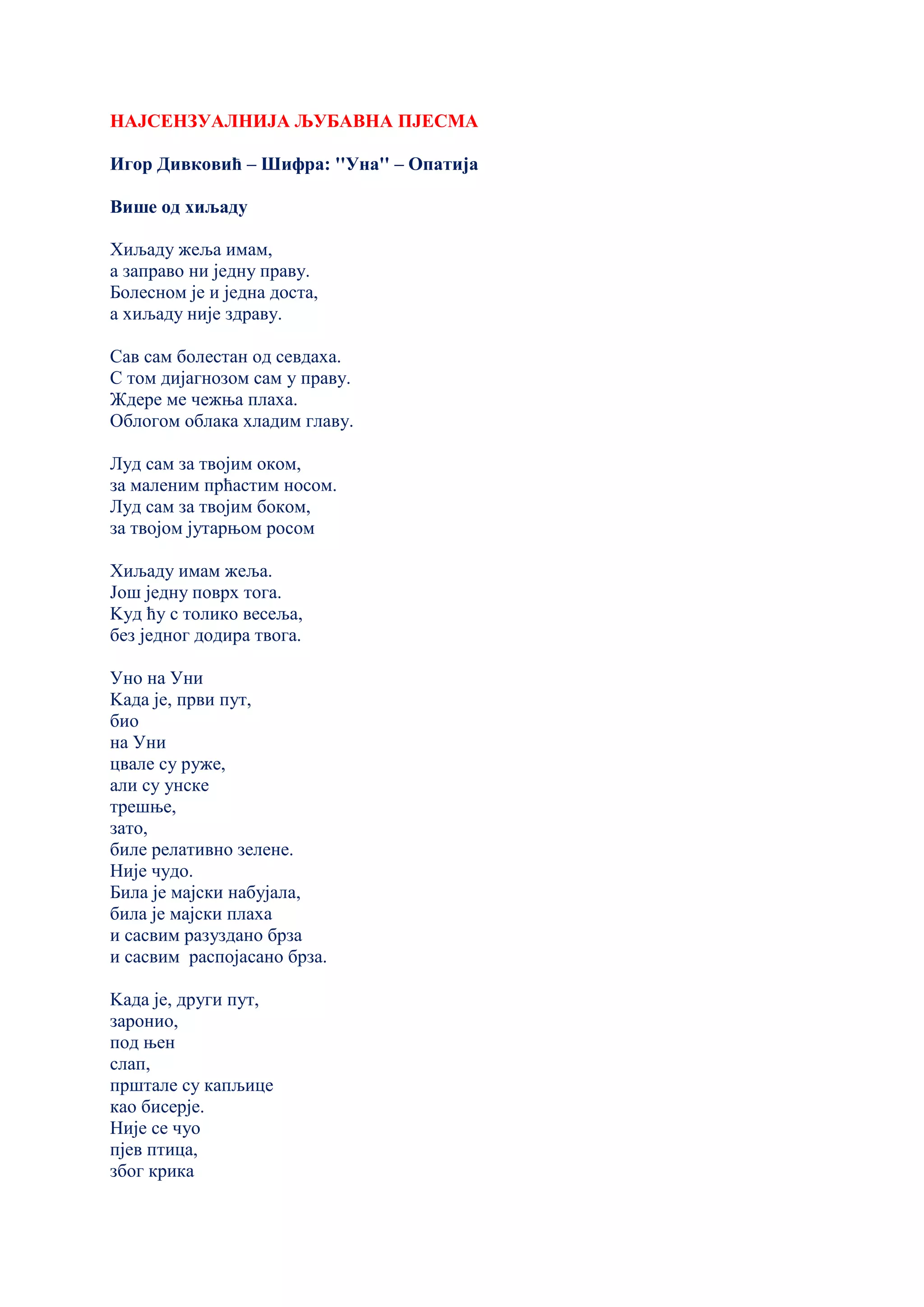НАЈСЕНЗУАЛНИЈА ЉУБАВНА ПЈЕСМА
Игор Дивковић – Шифра: ''Уна'' – Опатија
Више од хиљаду
Хиљаду жеља имам,
а заправо ни једну праву.
Болесном је и једна доста,
а хиљаду није здраву.
Сав сам болестан од севдаха.
С том дијагнозом сам у праву.
Ждере ме чежња плаха.
Облогом облака хладим главу.
Луд сам за твојим оком,
за маленим прћастим носом.
Луд сам за твојим боком,
за твојом јутарњом росом
Хиљаду имам жеља.
Још једну поврх тога.
Kуд ћу с толико весеља,
без једног додира твога.
Уно на Уни
Kада је, први пут,
био
на Уни
цвале су руже,
али су унске
трешње,
зато,
биле релативно зелене.
Није чудо.
Била је мајски набујала,
била је мајски плаха
и сасвим разуздано брза
и сасвим распојасано брза.
Kада је, други пут,
заронио,
под њен
слап,
прштале су капљице
као бисерје.
Није се чуо
пјев птица,
због крика
 