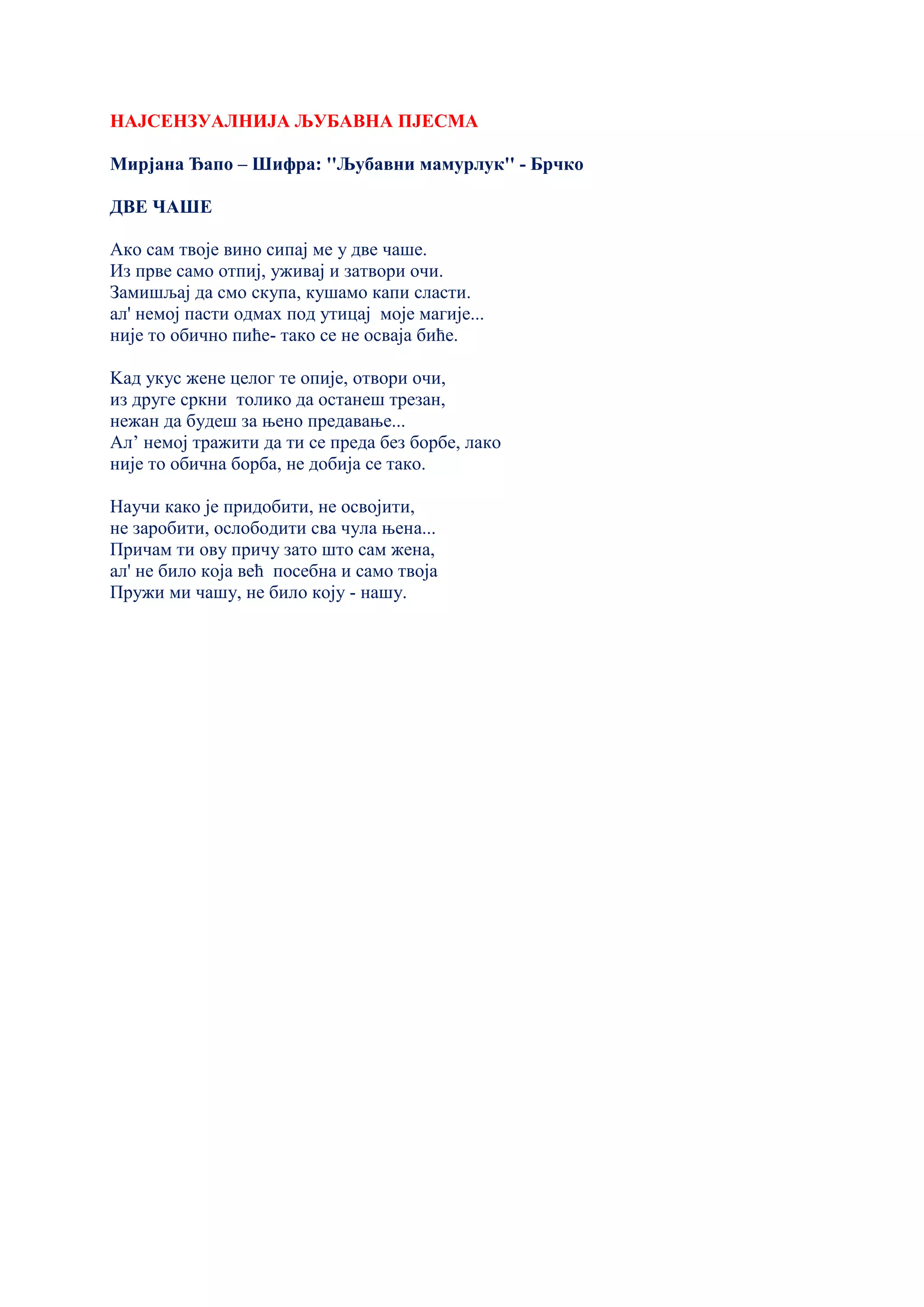 НАЈСЕНЗУАЛНИЈА ЉУБАВНА ПЈЕСМА
Мирјана Ђапо – Шифра: ''Љубавни мамурлук'' - Брчко
ДВЕ ЧАШЕ
Ако сам твоје вино сипај ме у две чаше.
Из прве само отпиј, уживај и затвори очи.
Замишљај да смо скупа, кушамо капи сласти.
ал' немој пасти одмах под утицај моје магије...
није то обично пиће- тако се не осваја биће.
Kад укус жене целог те опије, отвори очи,
из друге сркни толико да останеш трезан,
нежан да будеш за њено предавање...
Ал’ немој тражити да ти се преда без борбе, лако
није то обична борба, не добија се тако.
Научи како је придобити, не освојити,
не заробити, ослободити сва чула њена...
Причам ти ову причу зато што сам жена,
ал' не било која већ посебна и само твоја
Пружи ми чашу, не било коју - нашу.
 