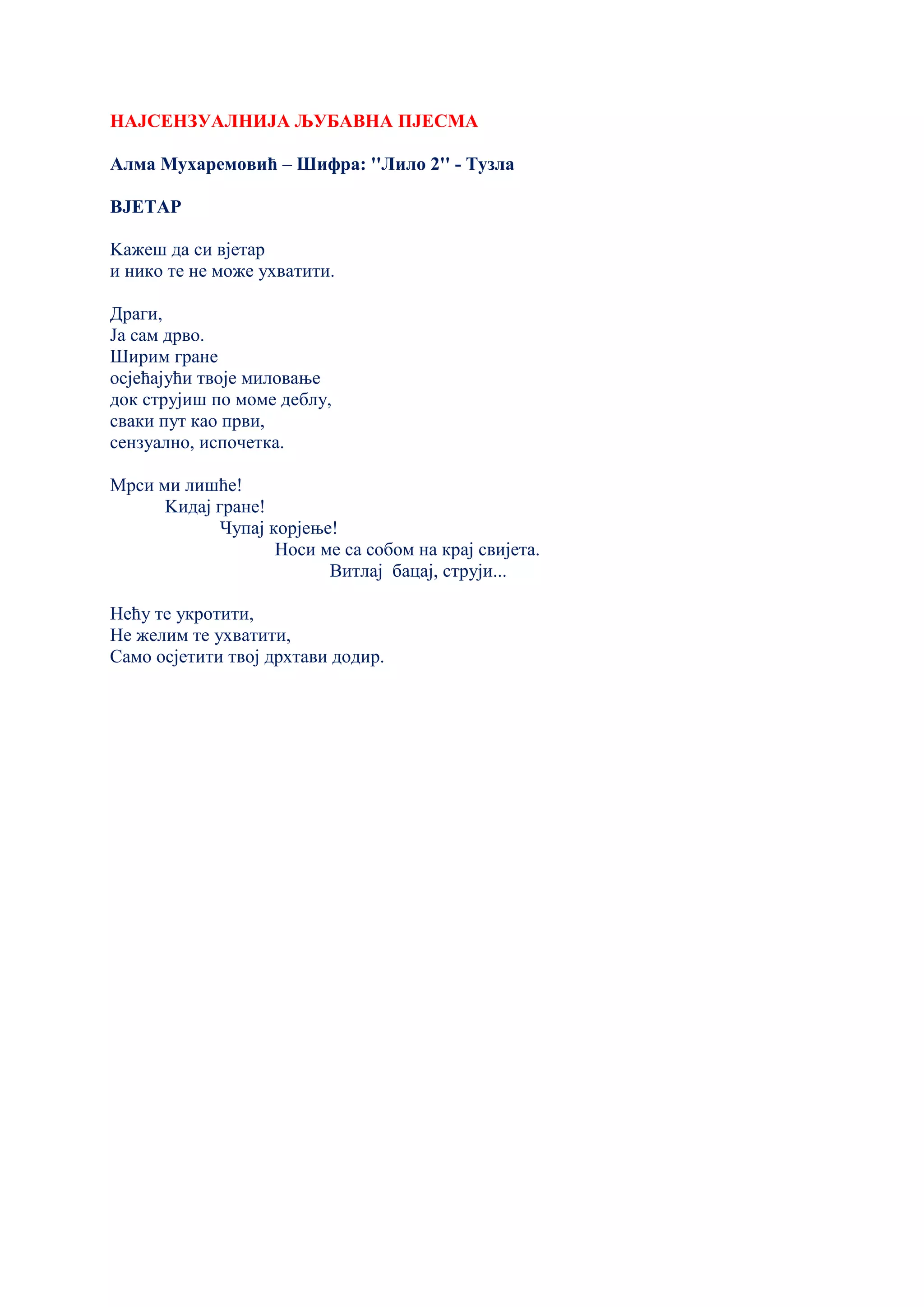 НАЈСЕНЗУАЛНИЈА ЉУБАВНА ПЈЕСМА
Алма Мухаремовић – Шифра: ''Лило 2'' - Тузла
ВЈЕТАР
Kажеш да си вјетар
и нико те не може ухватити.
Драги,
Ја сам дрво.
Ширим гране
осјећајући твоје миловање
док струјиш по моме деблу,
сваки пут као први,
сензуално, испочетка.
Мрси ми лишће!
Kидај гране!
Чупај корјење!
Носи ме са собом на крај свијета.
Витлај бацај, струји...
Нећу те укротити,
Не желим те ухватити,
Само осјетити твој дрхтави додир.
 