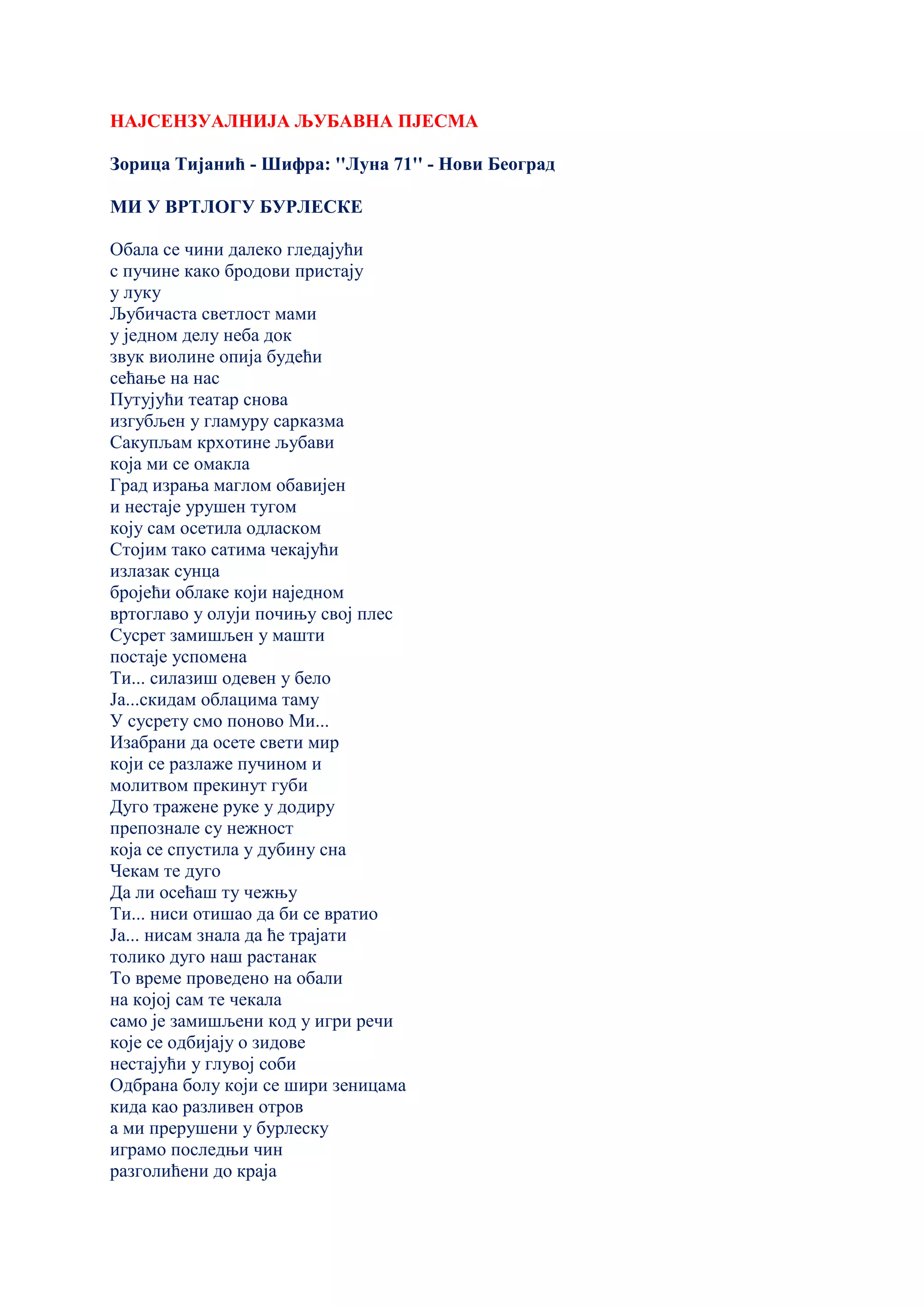 НАЈСЕНЗУАЛНИЈА ЉУБАВНА ПЈЕСМА
Зорица Тијанић - Шифра: ''Луна 71'' - Нови Београд
МИ У ВРТЛОГУ БУРЛЕСКЕ
Обала се чини далеко гледајући
с пучине како бродови пристају
у луку
Љубичаста светлост мами
у једном делу неба док
звук виолине опија будећи
сећање на нас
Путујући театар снова
изгубљен у гламуру сарказма
Сакупљам крхотине љубави
која ми се омакла
Град израња маглом обавијен
и нестаје урушен тугом
коју сам осетила одласком
Стојим тако сатима чекајући
излазак сунца
бројећи облаке који наједном
вртоглаво у олуји почињу свој плес
Сусрет замишљен у машти
постаје успомена
Ти... силазиш одевен у бело
Ја...скидам облацима таму
У сусрету смо поново Ми...
Изабрани да осете свети мир
који се разлаже пучином и
молитвом прекинут губи
Дуго тражене руке у додиру
препознале су нежност
која се спустила у дубину сна
Чекам те дуго
Да ли осећаш ту чежњу
Ти... ниси отишао да би се вратио
Ја... нисам знала да ће трајати
толико дуго наш растанак
То време проведено на обали
на којој сам те чекала
само је замишљени код у игри речи
које се одбијају о зидове
нестајући у глувој соби
Одбрана болу који се шири зеницама
кида као разливен отров
а ми прерушени у бурлеску
играмо последњи чин
разголићени до краја
 