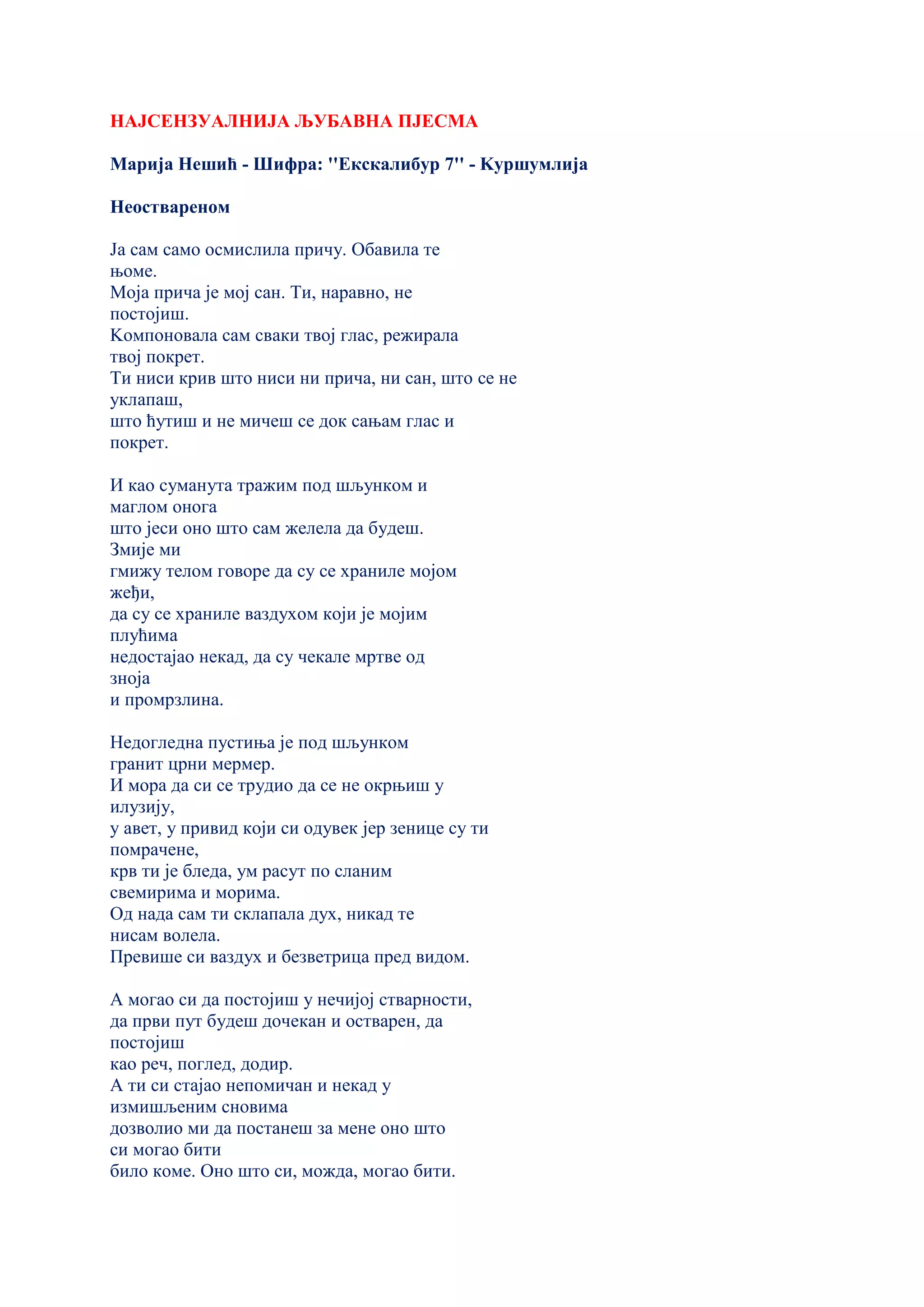 НАЈСЕНЗУАЛНИЈА ЉУБАВНА ПЈЕСМА
Марија Нешић - Шифра: ''Eкскалибур 7'' - Kуршумлија
Неоствареном
Ја сам само осмислила причу. Обавила те
њоме.
Моја прича је мој сан. Ти, наравно, не
постојиш.
Kомпоновала сам сваки твој глас, режирала
твој покрет.
Ти ниси крив што ниси ни прича, ни сан, што се не
уклапаш,
што ћутиш и не мичеш се док сањам глас и
покрет.
И као суманута тражим под шљунком и
маглом онога
што јеси оно што сам желела да будеш.
Змије ми
гмижу телом говоре да су се храниле мојом
жеђи,
да су се храниле ваздухом који је мојим
плућима
недостајао некад, да су чекале мртве од
зноја
и промрзлина.
Недогледна пустиња је под шљунком
гранит црни мермер.
И мора да си се трудио да се не окрњиш у
илузију,
у авет, у привид који си одувек јер зенице су ти
помрачене,
крв ти је бледа, ум расут по сланим
свемирима и морима.
Од нада сам ти склапала дух, никад те
нисам волела.
Превише си ваздух и безветрица пред видом.
А могао си да постојиш у нечијој стварности,
да први пут будеш дочекан и остварен, да
постојиш
као реч, поглед, додир.
А ти си стајао непомичан и некад у
измишљеним сновима
дозволио ми да постанеш за мене оно што
си могао бити
било коме. Оно што си, можда, могао бити.
 