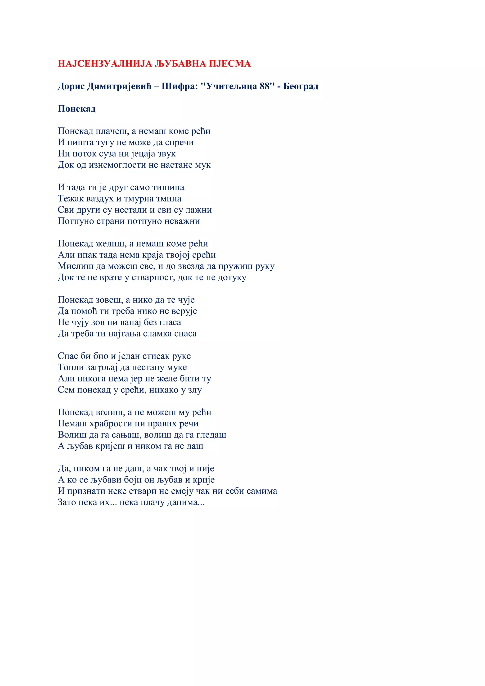НАЈСЕНЗУАЛНИЈА ЉУБАВНА ПЈЕСМА
Дорис Димитријевић – Шифра: ''Учитељица 88'' - Београд
Понекад
Понекад плачеш, а немаш коме рећи
И ништа тугу не може да спречи
Ни поток суза ни јецаја звук
Док од изнемоглости не настане мук
И тада ти је друг само тишина
Тежак ваздух и тмурна тмина
Сви други су нестали и сви су лажни
Потпуно страни потпуно неважни
Понекад желиш, а немаш коме рећи
Али ипак тада нема краја твојој срећи
Мислиш да можеш све, и до звезда да пружиш руку
Док те не врате у стварност, док те не дотуку
Понекад зовеш, а нико да те чује
Да помоћ ти треба нико не верује
Не чују зов ни вапај без гласа
Да треба ти најтања сламка спаса
Спас би био и један стисак руке
Топли загрљај да нестану муке
Али никога нема јер не желе бити ту
Сем понекад у срећи, никако у злу
Понекад волиш, а не можеш му рећи
Немаш храбрости ни правих речи
Волиш да га сањаш, волиш да га гледаш
А љубав кријеш и ником га не даш
Да, ником га не даш, а чак твој и није
А ко се љубави боји он љубав и крије
И признати неке ствари не смеју чак ни себи самима
Зато нека их... нека плачу данима...
 