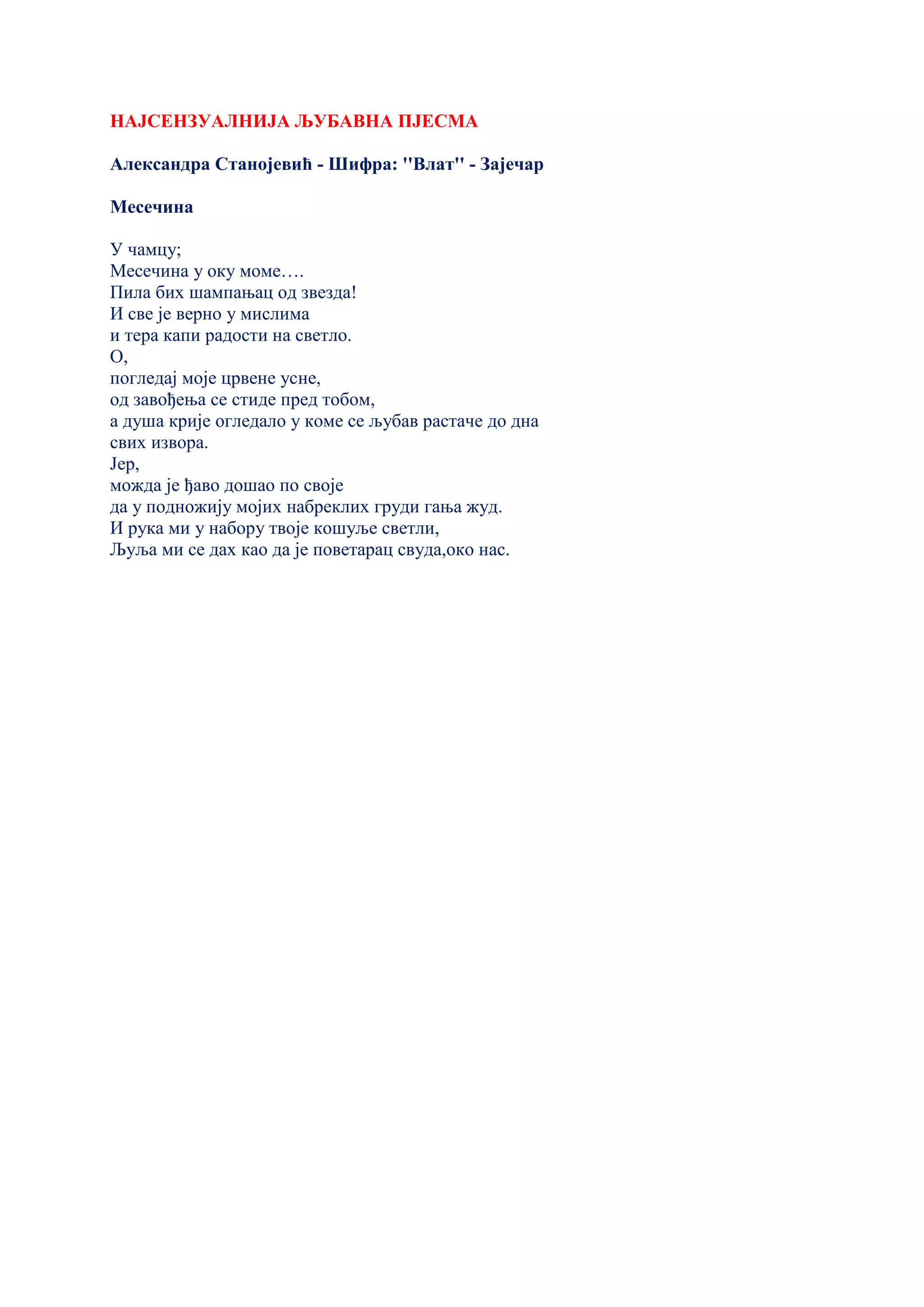 НАЈСЕНЗУАЛНИЈА ЉУБАВНА ПЈЕСМА
Александра Станојевић - Шифра: ''Влат'' - Зајечар
Месечина
У чамцу;
Месечина у оку моме….
Пила бих шампањац од звезда!
И све је верно у мислима
и тера капи радости на светло.
О,
погледај моје црвене усне,
од завођења се стиде пред тобом,
а душа крије огледало у коме се љубав растаче до дна
свих извора.
Јер,
можда је ђаво дошао по своје
да у подножију мојих набреклих груди гања жуд.
И рука ми у набору твоје кошуље светли,
Љуља ми се дах као да је поветарац свуда,око нас.
 