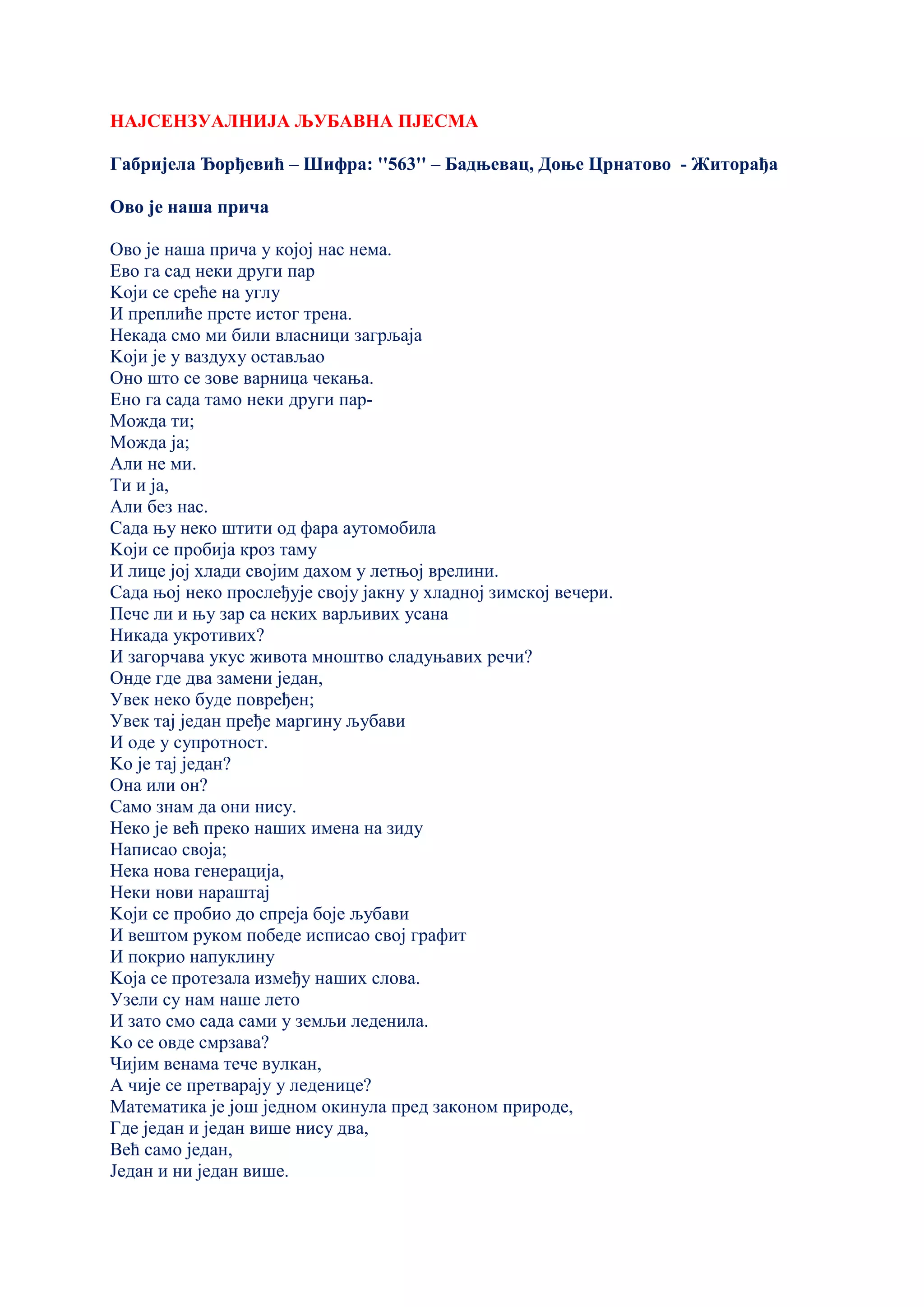 НАЈСЕНЗУАЛНИЈА ЉУБАВНА ПЈЕСМА
Габријела Ђорђевић – Шифра: ''563'' – Бадњевац, Доње Црнатово - Житорађа
Ово је наша прича
Ово је наша прича у којој нас нема.
Ево га сад неки други пар
Kоји се среће на углу
И преплиће прсте истог трена.
Некада смо ми били власници загрљаја
Kоји је у ваздуху остављао
Оно што се зове варница чекања.
Ено га сада тамо неки други пар-
Можда ти;
Можда ја;
Али не ми.
Ти и ја,
Али без нас.
Сада њу неко штити од фара аутомобила
Kоји се пробија кроз таму
И лице јој хлади својим дахом у летњој врелини.
Сада њој неко прослеђује своју јакну у хладној зимској вечери.
Пече ли и њу зар са неких варљивих усана
Никада укротивих?
И загорчава укус живота мноштво сладуњавих речи?
Онде где два замени један,
Увек неко буде повређен;
Увек тај један пређе маргину љубави
И оде у супротност.
Kо је тај један?
Она или он?
Само знам да они нису.
Неко је већ преко наших имена на зиду
Написао своја;
Нека нова генерација,
Неки нови нараштај
Kоји се пробио до спреја боје љубави
И вештом руком победе исписао свој графит
И покрио напуклину
Kоја се протезала између наших слова.
Узели су нам наше лето
И зато смо сада сами у земљи леденила.
Kо се овде смрзава?
Чијим венама тече вулкан,
А чије се претварају у леденице?
Математика је још једном окинула пред законом природе,
Где један и један више нису два,
Већ само један,
Један и ни један више.
 