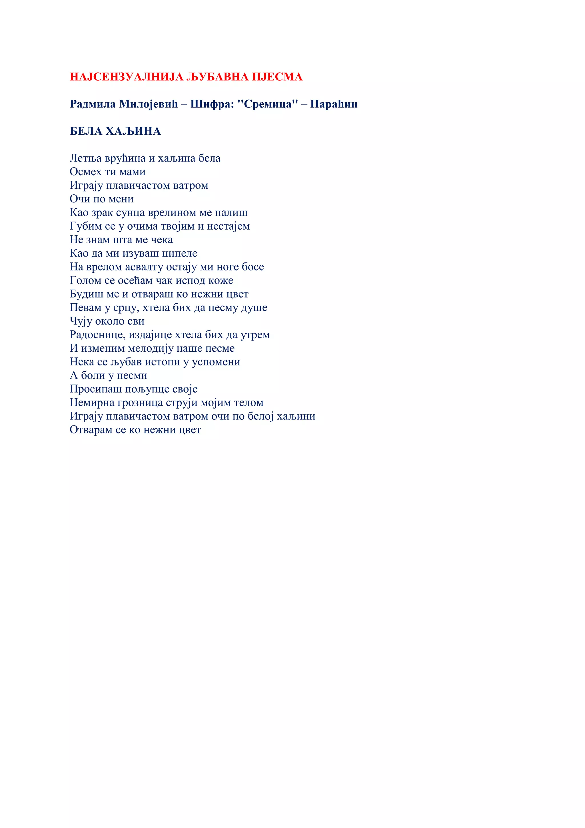 НАЈСЕНЗУАЛНИЈА ЉУБАВНА ПЈЕСМА
Радмила Милојевић – Шифра: ''Сремица'' – Параћин
БЕЛА ХАЉИНА
Летња врућина и хаљина бела
Осмех ти мами
Играју плавичастом ватром
Очи по мени
Као зрак сунца врелином ме палиш
Губим се у очима твојим и нестајем
Не знам шта ме чека
Као да ми изуваш ципеле
На врелом асвалту остају ми ноге босе
Голом се осећам чак испод коже
Будиш ме и отвараш ко нежни цвет
Певам у срцу, хтела бих да песму душе
Чују около сви
Радоснице, издајице хтела бих да утрем
И изменим мелодију наше песме
Нека се љубав истопи у успомени
А боли у песми
Просипаш пољупце своје
Немирна грозница струји мојим телом
Играју плавичастом ватром очи по белој хаљини
Отварам се ко нежни цвет
 