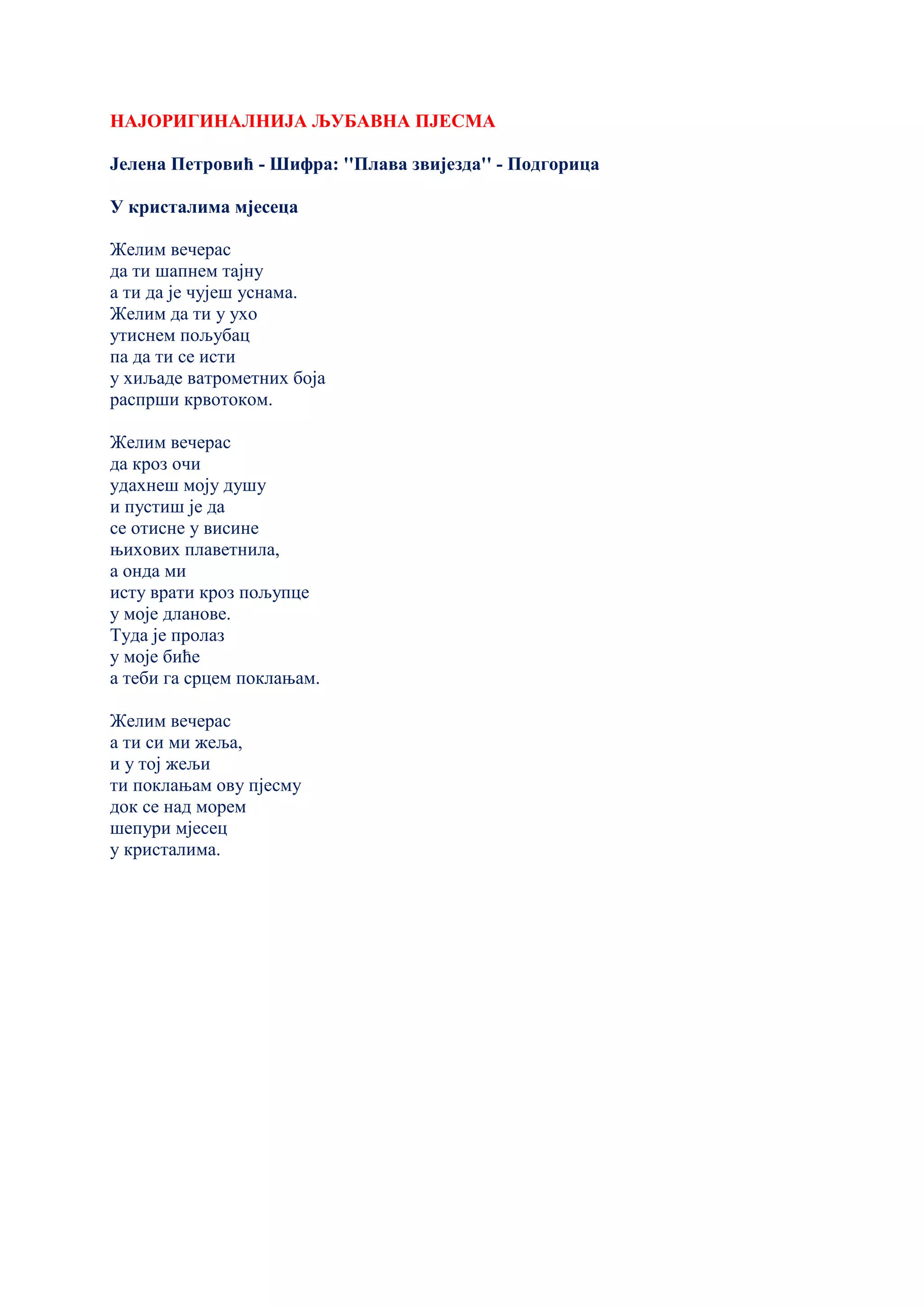 НАЈОРИГИНАЛНИЈА ЉУБАВНА ПЈЕСМА
Јелена Петровић - Шифра: ''Плава звијезда'' - Подгорица
У кристалима мјесеца
Желим вечерас
да ти шапнем тајну
а ти да је чујеш уснама.
Желим да ти у ухо
утиснем пољубац
па да ти се исти
у хиљаде ватрометних боја
распрши крвотоком.
Желим вечерас
да кроз очи
удахнеш моју душу
и пустиш је да
се отисне у висине
њихових плаветнила,
а онда ми
исту врати кроз пољупце
у моје дланове.
Туда је пролаз
у моје биће
а теби га срцем поклањам.
Желим вечерас
а ти си ми жеља,
и у тој жељи
ти поклањам ову пјесму
док се над морем
шепури мјесец
у кристалима.
 