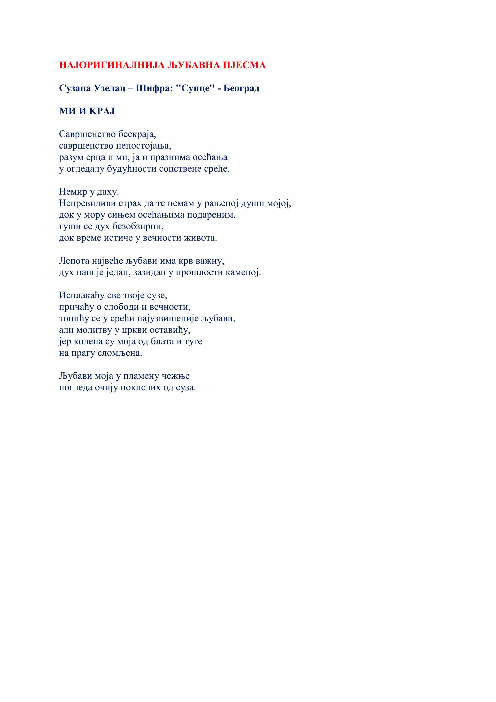 НАЈОРИГИНАЛНИЈА ЉУБАВНА ПЈЕСМА
Сузана Узелац – Шифра: ''Сунце'' - Београд
МИ И KРАЈ
Савршенство бескраја,
савршенство непостојања,
разум срца и ми, ја и празнима осећања
у огледалу будућности сопствене среће.
Немир у даху.
Непревидиви страх да те немам у рањеној души мојој,
док у мору сињем осећањима подареним,
гуши се дух безобзирни,
док време истиче у вечности живота.
Лепота највеће љубави има крв важну,
дух наш је један, зазидан у прошлости каменој.
Исплакаћу све твоје сузе,
причаћу о слободи и вечности,
топићу се у срећи најузвишеније љубави,
али молитву у цркви оставићу,
јер колена су моја од блата и туге
на прагу сломљена.
Љубави моја у пламену чежње
погледа очију покислих од суза.
 
