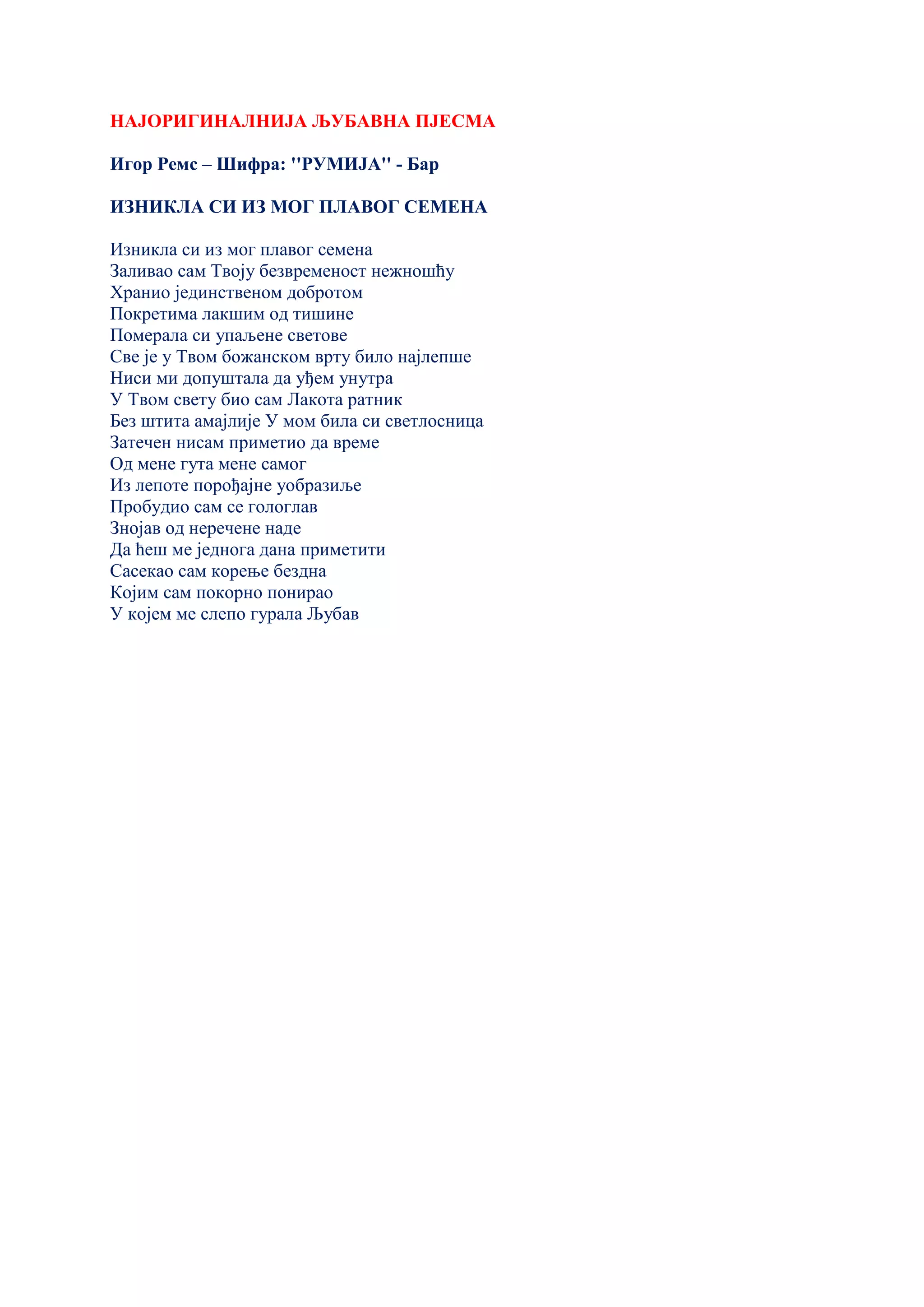 НАЈОРИГИНАЛНИЈА ЉУБАВНА ПЈЕСМА
Игор Ремс – Шифра: ''РУМИЈА'' - Бар
ИЗНИКЛА СИ ИЗ МОГ ПЛАВОГ СЕМЕНА
Изникла си из мог плавог семена
Заливао сам Твоју безвременост нежношћу
Хранио јединственом добротом
Покретима лакшим од тишине
Померала си упаљене светове
Све је у Твом божанском врту било најлепше
Ниси ми допуштала да уђем унутра
У Твом свету био сам Лакота ратник
Без штита амајлије У мом била си светлосница
Затечен нисам приметио да време
Од мене гута мене самог
Из лепоте порођајне уобразиље
Пробудио сам се гологлав
Знојав од неречене наде
Да ћеш ме једнога дана приметити
Сасекао сам корење бездна
Којим сам покорно понирао
У којем ме слепо гурала Љубав
 