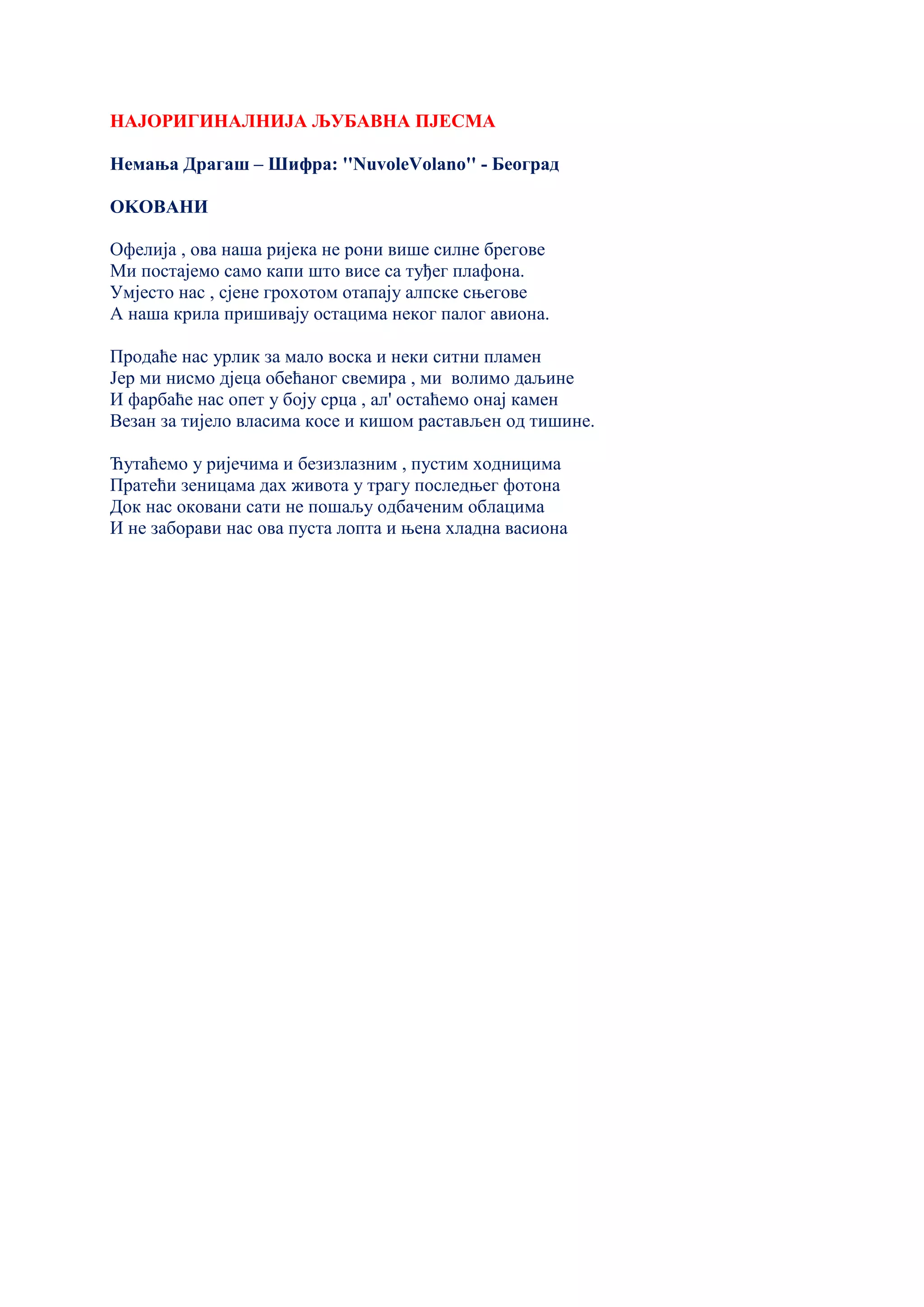 НАЈОРИГИНАЛНИЈА ЉУБАВНА ПЈЕСМА
Немања Драгаш – Шифра: ''NuvoleVolano'' - Београд
ОKОВАНИ
Офелија , ова наша ријека не рони више силне брегове
Ми постајемо само капи што висе са туђег плафона.
Умјесто нас , сјене грохотом отапају алпске сњегове
А наша крила пришивају остацима неког палог авиона.
Продаће нас урлик за мало воска и неки ситни пламен
Јер ми нисмо дјеца обећаног свемира , ми волимо даљине
И фарбаће нас опет у боју срца , ал' остаћемо онај камен
Везан за тијело власима косе и кишом растављен од тишине.
Ћутаћемо у ријечима и безизлазним , пустим ходницима
Пратећи зеницама дах живота у трагу последњег фотона
Док нас оковани сати не пошаљу одбаченим облацима
И не заборави нас ова пуста лопта и њена хладна васиона
 