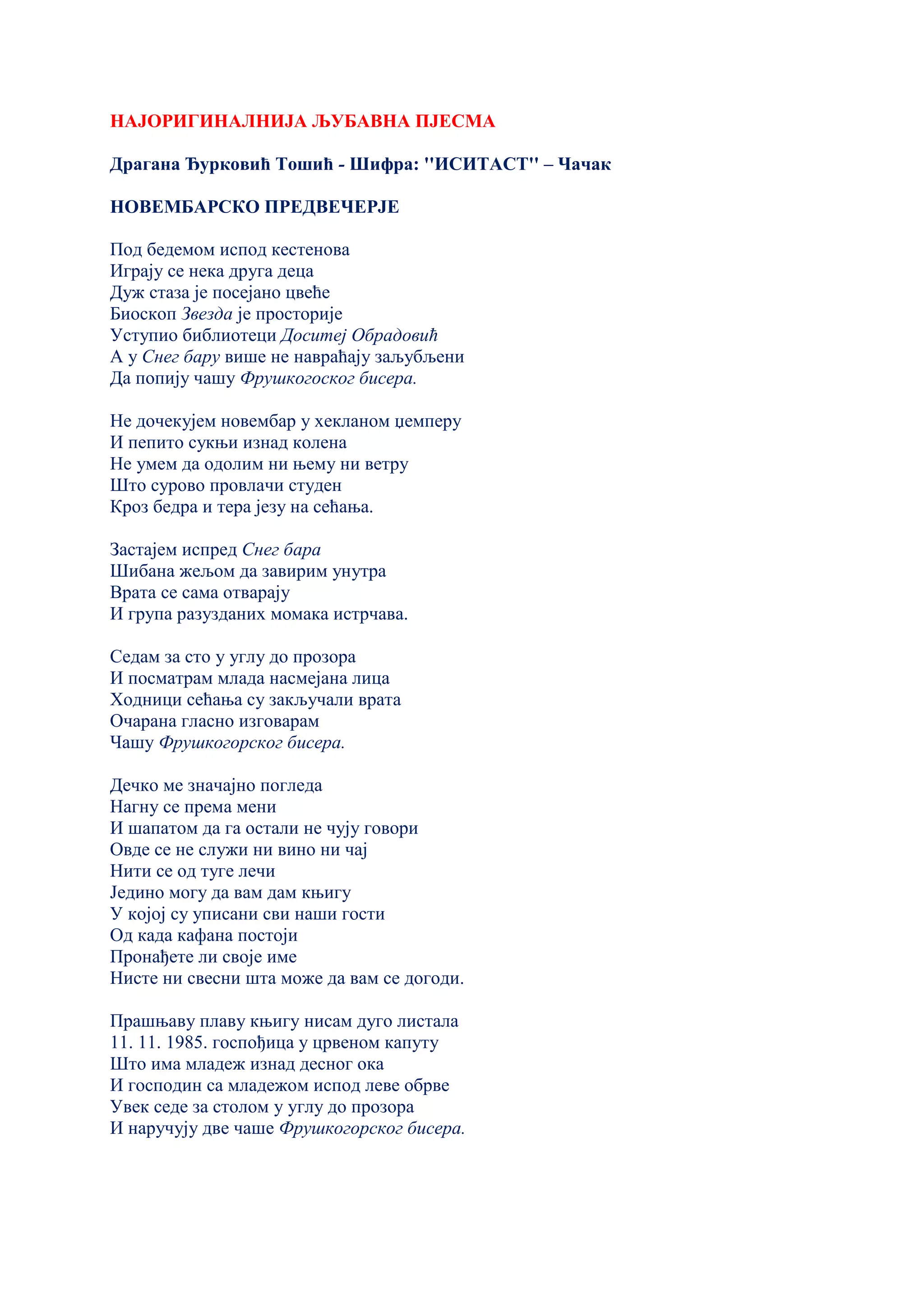 НАЈОРИГИНАЛНИЈА ЉУБАВНА ПЈЕСМА
Драгана Ђурковић Тошић - Шифра: ''ИСИТАСТ'' – Чачак
НОВЕМБАРСКО ПРЕДВЕЧЕРЈЕ
Под бедемом испод кестенова
Играју се нека друга деца
Дуж стаза је посејано цвеће
Биоскоп Звезда је просторије
Уступио библиотеци Доситеј Обрадовић
А у Снег бару више не навраћају заљубљени
Да попију чашу Фрушкогоског бисера.
Не дочекујем новембар у хекланом џемперу
И пепито сукњи изнад колена
Не умем да одолим ни њему ни ветру
Што сурово провлачи студен
Кроз бедра и тера језу на сећања.
Застајем испред Снег бара
Шибана жељом да завирим унутра
Врата се сама отварају
И група разузданих момака истрчава.
Седам за сто у углу до прозора
И посматрам млада насмејана лица
Ходници сећања су закључали врата
Очарана гласно изговарам
Чашу Фрушкогорског бисера.
Дечко ме значајно погледа
Нагну се према мени
И шапатом да га остали не чују говори
Овде се не служи ни вино ни чај
Нити се од туге лечи
Једино могу да вам дам књигу
У којој су уписани сви наши гости
Од када кафана постоји
Пронађете ли своје име
Нисте ни свесни шта може да вам се догоди.
Прашњаву плаву књигу нисам дуго листала
11. 11. 1985. госпођица у црвеном капуту
Што има младеж изнад десног ока
И господин са младежом испод леве обрве
Увек седе за столом у углу до прозора
И наручују две чаше Фрушкогорског бисера.
 