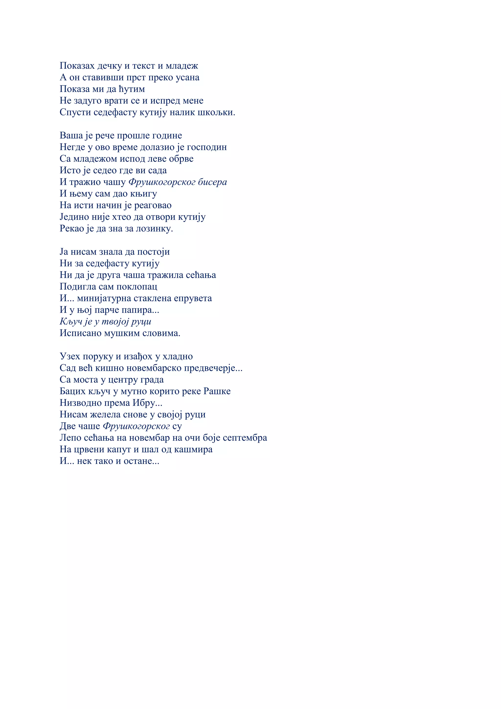 Показах дечку и текст и младеж
А он ставивши прст преко усана
Показа ми да ћутим
Не задуго врати се и испред мене
Спусти седефасту кутију налик шкољки.
Ваша је рече прошле године
Негде у ово време долазио је господин
Са младежом испод леве обрве
Исто је седео где ви сада
И тражио чашу Фрушкогорског бисера
И њему сам дао књигу
На исти начин је реаговао
Једино није хтео да отвори кутију
Рекао је да зна за лозинку.
Ја нисам знала да постоји
Ни за седефасту кутију
Ни да је друга чаша тражила сећања
Подигла сам поклопац
И... минијатурна стаклена епрувета
И у њој парче папира...
Кључ је у твојој руци
Исписано мушким словима.
Узех поруку и изађох у хладно
Сад већ кишно новембарско предвечерје...
Са моста у центру града
Бацих кључ у мутно корито реке Рашке
Низводно према Ибру...
Нисам желела снове у својој руци
Две чаше Фрушкогорског су
Лепо сећања на новембар на очи боје септембра
На црвени капут и шал од кашмира
И... нек тако и остане...
 