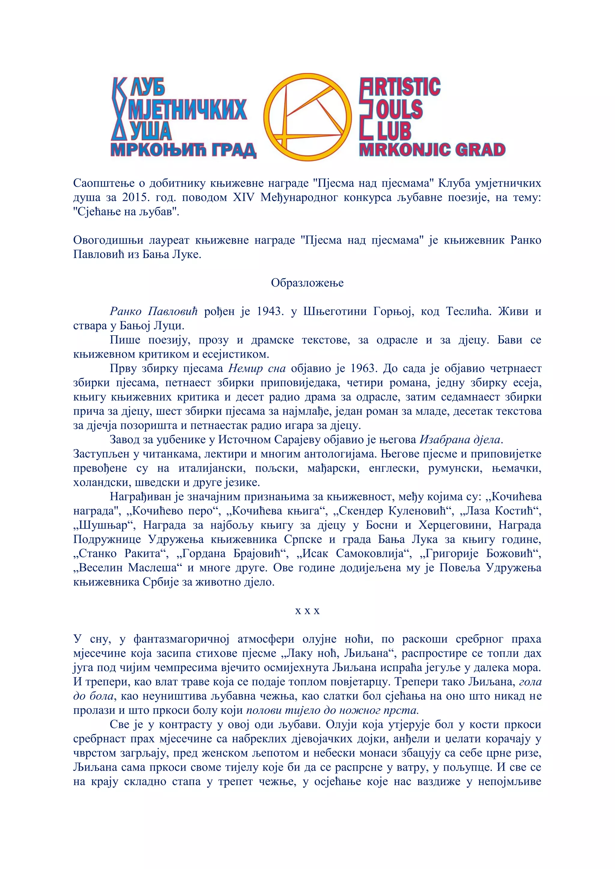 Саопштење о добитнику књижевне награде ''Пјесма над пјесмама'' Клуба умјетничких
душа за 2015. год. поводом XIV Међународног конкурса љубавне поезије, на тему:
''Сјећање на љубав''.
Овогодишњи лауреат књижевне награде ''Пјесма над пјесмама'' је књижевник Ранко
Павловић из Бања Луке.
Образложење
Ранко Павловић рођен је 1943. у Шњеготини Горњој, код Теслића. Живи и
ствара у Бањој Луци.
Пише поезију, прозу и драмске текстове, за одрасле и за дјецу. Бави се
књижевном критиком и есејистиком.
Прву збирку пјесама Немир сна објавио је 1963. До сада је објавио четрнаест
збирки пјесама, петнаест збирки приповиједака, четири романа, једну збирку есеја,
књигу књижевних критика и десет радио драма за одрасле, затим седамнаест збирки
прича за дјецу, шест збирки пјесама за најмлађе, један роман за младе, десетак текстова
за дјечја позоришта и петнаестак радио игара за дјецу.
Завод за уџбенике у Источном Сарајеву објавио је његова Изабрана дјела.
Заступљен у читанкама, лектири и многим антологијама. Његове пјесме и приповијетке
превођене су на италијански, пољски, мађарски, енглески, румунски, њемачки,
холандски, шведски и друге језике.
Награђиван је значајним признањима за књижевност, међу којима су: ,,Кочићева
награда'', „Кочићево перо“, „Кочићева књига“, „Скендер Куленовић“, „Лаза Костић“,
„Шушњар“, Награда за најбољу књигу за дјецу у Босни и Херцеговини, Награда
Подружнице Удружења књижевника Српске и града Бања Лука за књигу године,
„Станко Ракита“, „Гордана Брајовић“, „Исак Самоковлија“, „Григорије Божовић“,
„Веселин Маслеша“ и многе друге. Ове године додијељена му је Повеља Удружења
књижевника Србије за животно дјело.
х х х
У сну, у фантазмагоричној атмосфери олујне ноћи, по раскоши сребрног праха
мјесечине која засипа стихове пјесме „Лаку ноћ, Љиљана“, распростире се топли дах
југа под чијим чемпресима вјечито осмијехнута Љиљана испраћа јегуље у далека мора.
И трепери, као влат траве која се подаје топлом повјетарцу. Трепери тако Љиљана, гола
до бола, као неуништива љубавна чежња, као слатки бол сјећања на оно што никад не
пролази и што пркоси болу који полови тијело до ножног прста.
Све је у контрасту у овој оди љубави. Олуји која утјерује бол у кости пркоси
сребрнаст прах мјесечине са набреклих дјевојачких дојки, анђели и џелати корачају у
чврстом загрљају, пред женском љепотом и небески монаси збацују са себе црне ризе,
Љиљана сама пркоси своме тијелу које би да се распрсне у ватру, у пољупце. И све се
на крају складно стапа у трепет чежње, у осјећање које нас ваздиже у непојмљиве
 