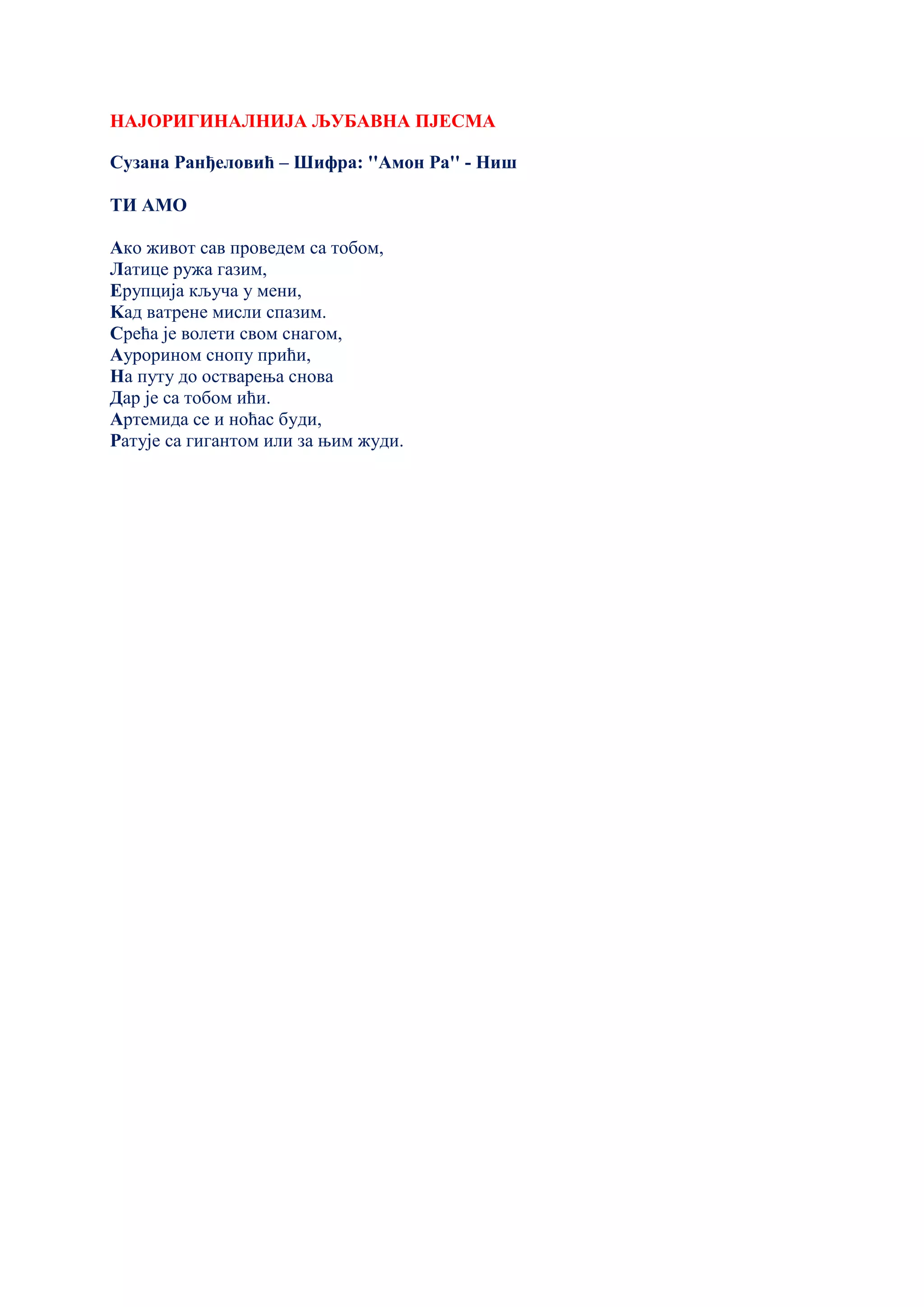 НАЈОРИГИНАЛНИЈА ЉУБАВНА ПЈЕСМА
Сузана Ранђеловић – Шифра: ''Амон Ра'' - Ниш
ТИ АМО
Ако живот сав проведем са тобом,
Латице ружа газим,
Ерупција кључа у мени,
Kад ватрене мисли спазим.
Срећа је волети свом снагом,
Аурорином снопу прићи,
На путу до остварења снова
Дар је са тобом ићи.
Артемида се и ноћас буди,
Ратује са гигантом или за њим жуди.
 
