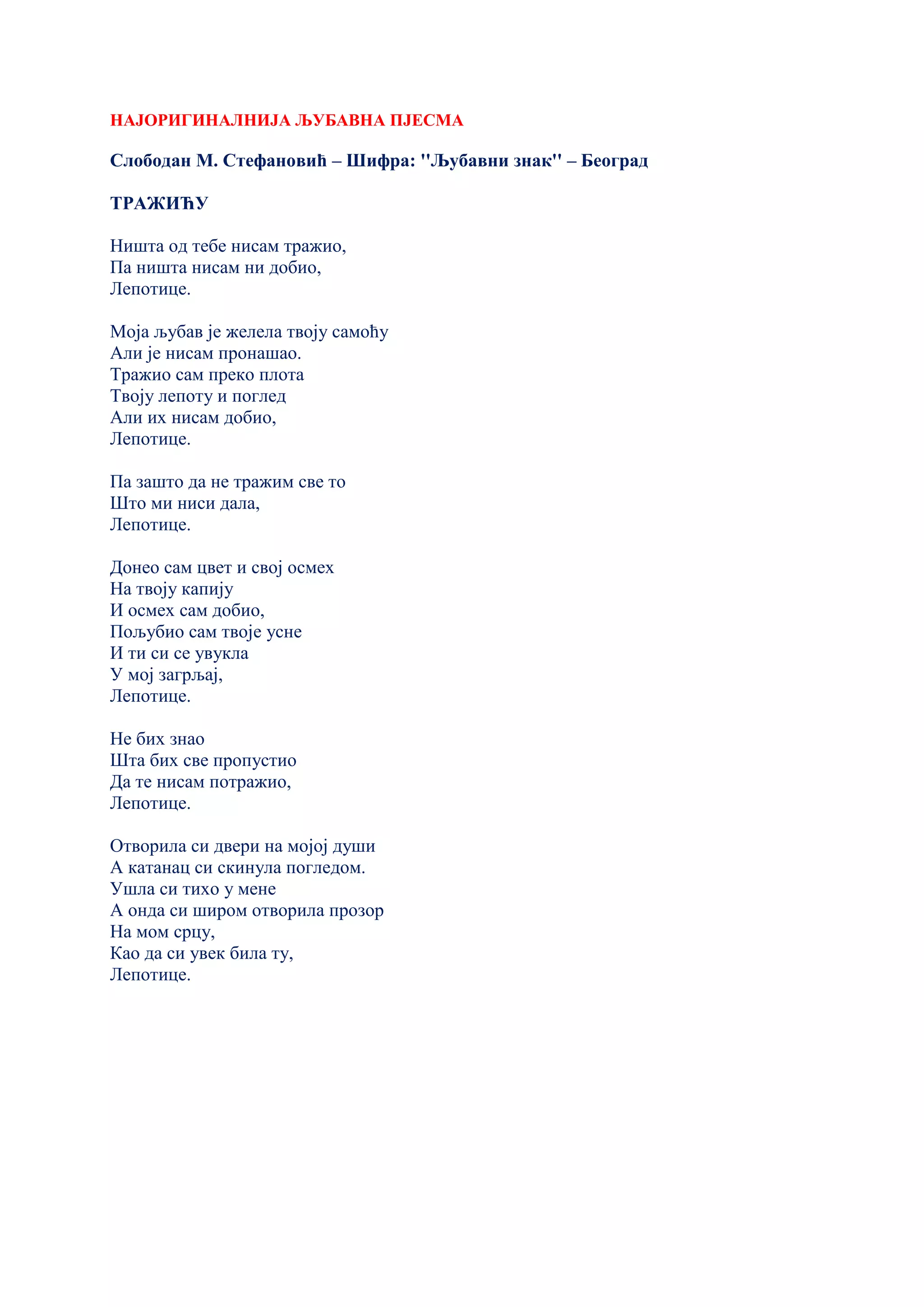 НАЈОРИГИНАЛНИЈА ЉУБАВНА ПЈЕСМА
Слободан М. Стефановић – Шифра: ''Љубавни знак'' – Београд
ТРАЖИЋУ
Ништа од тебе нисам тражио,
Па ништа нисам ни добио,
Лепотице.
Моја љубав је желела твоју самоћу
Али је нисам пронашао.
Тражио сам преко плота
Твоју лепоту и поглед
Али их нисам добио,
Лепотице.
Па зашто да не тражим све то
Што ми ниси дала,
Лепотице.
Донео сам цвет и свој осмех
На твоју капију
И осмех сам добио,
Пољубио сам твоје усне
И ти си се увукла
У мој загрљај,
Лепотице.
Не бих знао
Шта бих све пропустио
Да те нисам потражио,
Лепотице.
Отворила си двери на мојој души
А катанац си скинула погледом.
Ушла си тихо у мене
А онда си широм отворила прозор
На мом срцу,
Као да си увек била ту,
Лепотице.
 