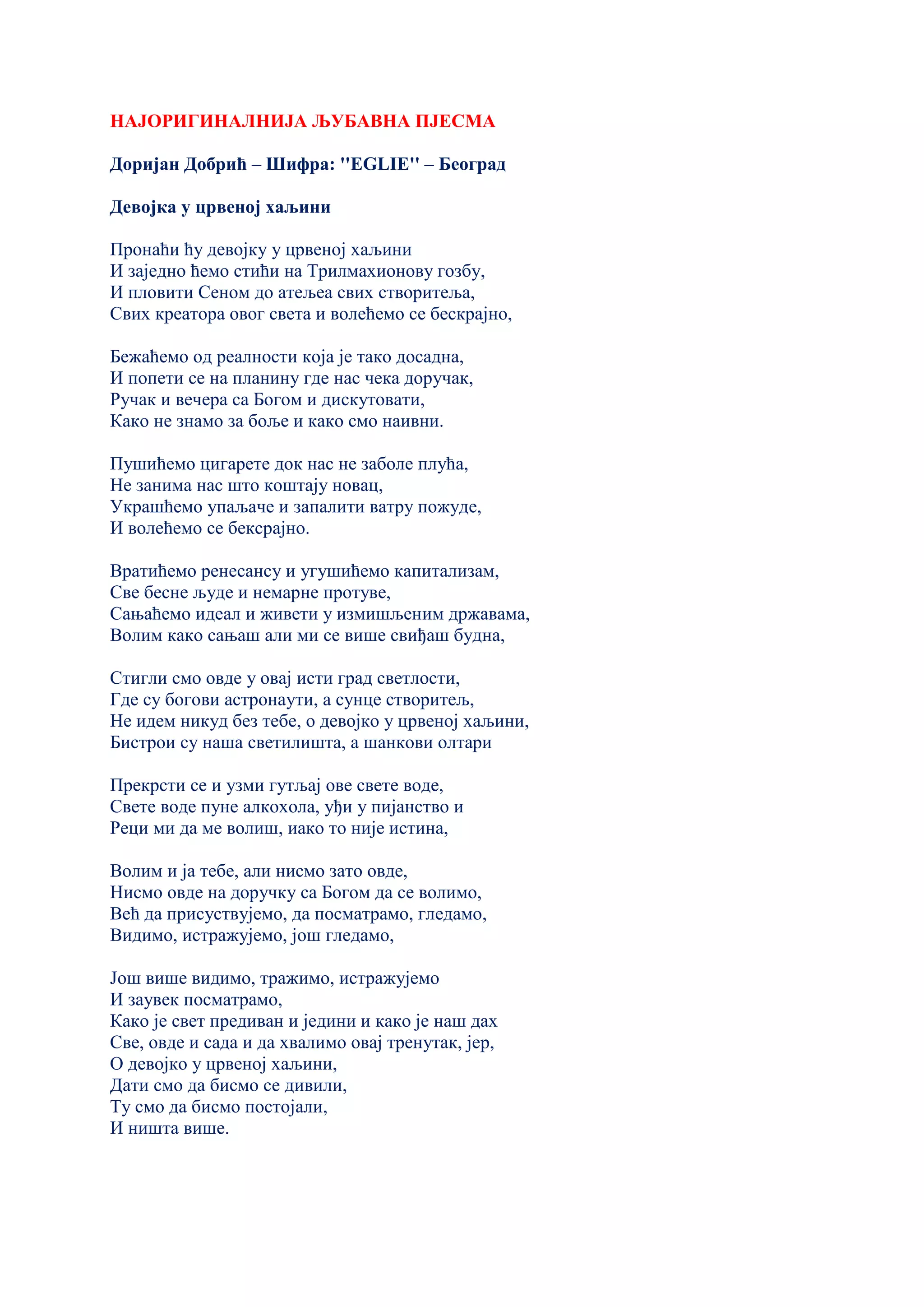 НАЈОРИГИНАЛНИЈА ЉУБАВНА ПЈЕСМА
Доријан Добрић – Шифра: ''EGLIE'' – Београд
Девојка у црвеној хаљини
Пронаћи ћу девојку у црвеној хаљини
И заједно ћемо стићи на Трилмахионову гозбу,
И пловити Сеном до атељеа свих створитеља,
Свих креатора овог света и волећемо се бескрајно,
Бежаћемо од реалности која је тако досадна,
И попети се на планину где нас чека доручак,
Ручак и вечера са Богом и дискутовати,
Како не знамо за боље и како смо наивни.
Пушићемо цигарете док нас не заболе плућа,
Не занима нас што коштају новац,
Украшћемо упаљаче и запалити ватру пожуде,
И волећемо се бексрајно.
Вратићемо ренесансу и угушићемо капитализам,
Све бесне људе и немарне протуве,
Сањаћемо идеал и живети у измишљеним државама,
Волим како сањаш али ми се више свиђаш будна,
Стигли смо овде у овај исти град светлости,
Где су богови астронаути, а сунце створитељ,
Не идем никуд без тебе, о девојко у црвеној хаљини,
Бистрои су наша светилишта, а шанкови олтари
Прекрсти се и узми гутљај ове свете воде,
Свете воде пуне алкохола, уђи у пијанство и
Реци ми да ме волиш, иако то није истина,
Волим и ја тебе, али нисмо зато овде,
Нисмо овде на доручку са Богом да се волимо,
Већ да присуствујемо, да посматрамо, гледамо,
Видимо, истражујемо, још гледамо,
Још више видимо, тражимо, истражујемо
И заувек посматрамо,
Како је свет предиван и једини и како је наш дах
Све, овде и сада и да хвалимо овај тренутак, јер,
О девојко у црвеној хаљини,
Дати смо да бисмо се дивили,
Ту смо да бисмо постојали,
И ништа више.
 