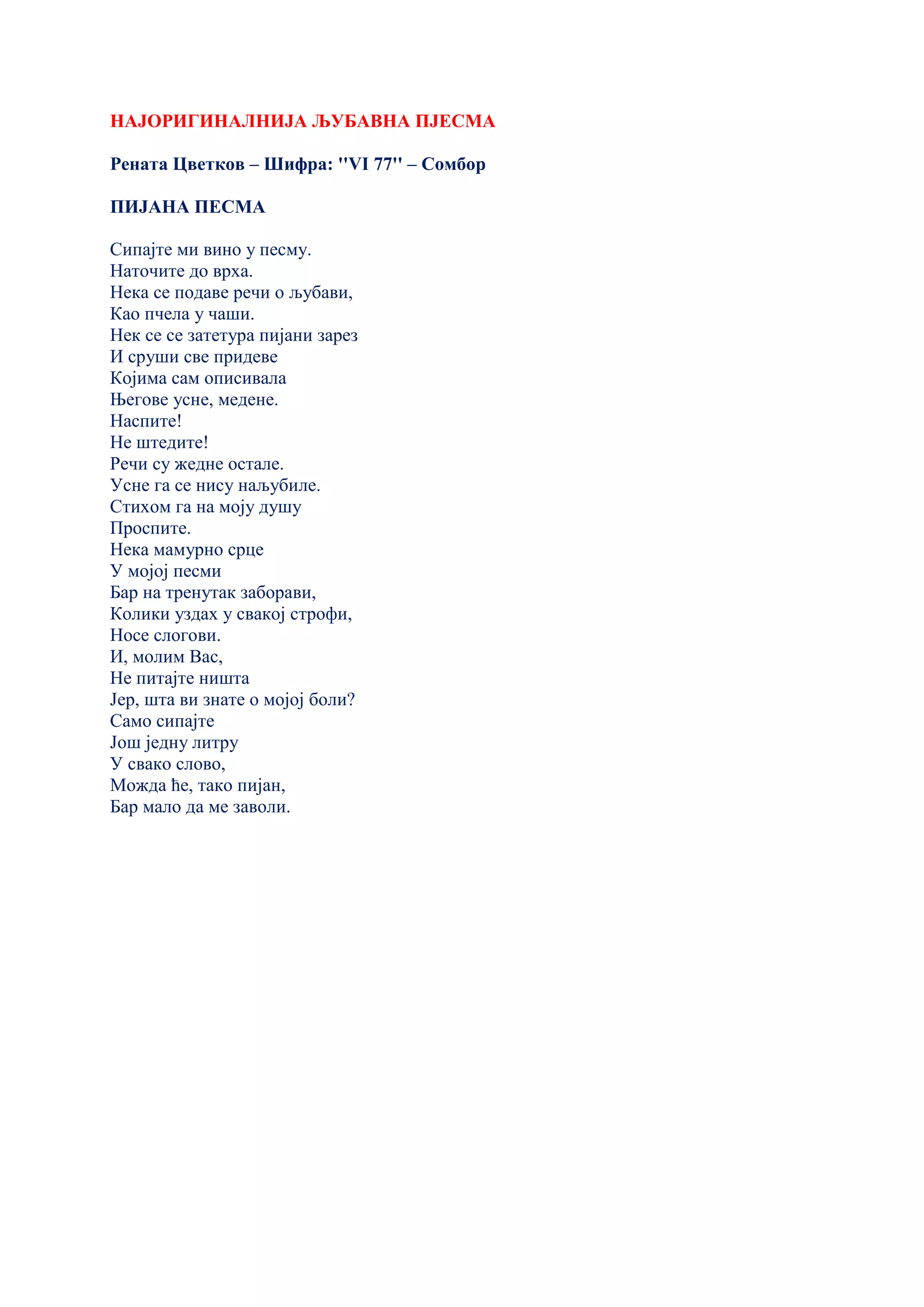 НАЈОРИГИНАЛНИЈА ЉУБАВНА ПЈЕСМА
Рената Цветков – Шифра: ''VI 77'' – Сомбор
ПИЈАНА ПЕСМА
Сипајте ми вино у песму.
Наточите до врха.
Нека се подаве речи о љубави,
Као пчела у чаши.
Нек се се затетура пијани зарез
И сруши све придеве
Којима сам описивала
Његове усне, медене.
Наспите!
Не штедите!
Речи су жедне остале.
Усне га се нису наљубиле.
Стихом га на моју душу
Проспите.
Нека мамурно срце
У мојој песми
Бар на тренутак заборави,
Колики уздах у свакој строфи,
Носе слогови.
И, молим Вас,
Не питајте ништа
Јер, шта ви знате о мојој боли?
Само сипајте
Још једну литру
У свако слово,
Можда ће, тако пијан,
Бар мало да ме заволи.
 