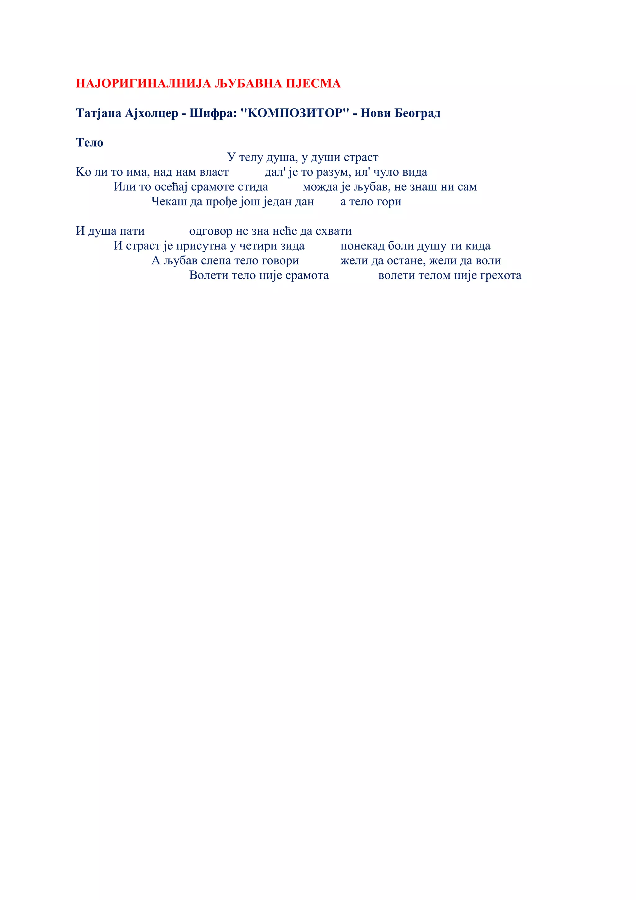НАЈОРИГИНАЛНИЈА ЉУБАВНА ПЈЕСМА
Татјана Ајхолцер - Шифра: ''KОМПОЗИТОР'' - Нови Београд
Тело
У телу душа, у души страст
Kо ли то има, над нам власт дал' је то разум, ил' чуло вида
Или то осећај срамоте стида можда је љубав, не знаш ни сам
Чекаш да прође још један дан а тело гори
И душа пати одговор не зна неће да схвати
И страст је присутна у четири зида понекад боли душу ти кида
А љубав слепа тело говори жели да остане, жели да воли
Волети тело није срамота волети телом није грехота
 