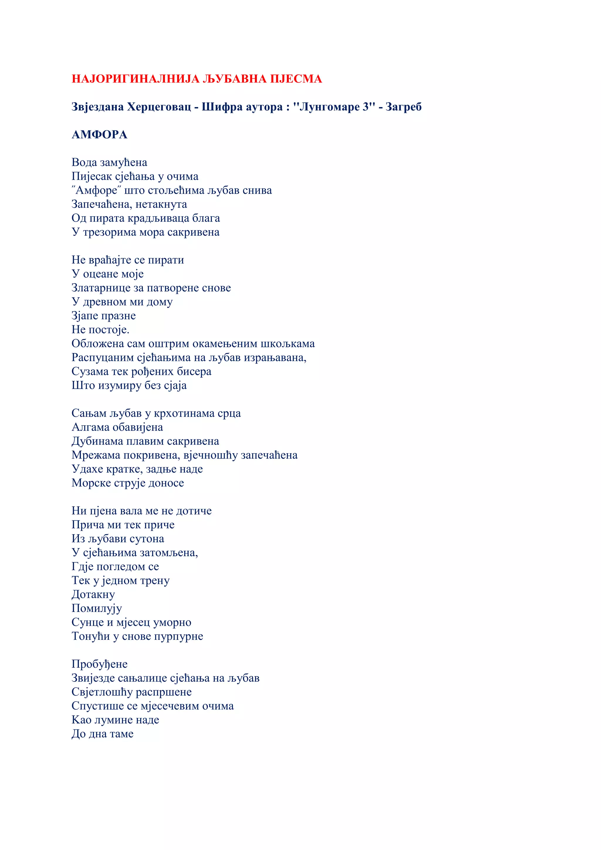 НАЈОРИГИНАЛНИЈА ЉУБАВНА ПЈЕСМА
Звјездана Херцеговац - Шифра аутора : ''Лунгомаре 3'' - Загреб
АМФОРА
Вода замућена
Пијесак сјећања у очима
˝Амфоре˝ што стољећима љубав снива
Запечаћена, нетакнута
Од пирата крадљиваца блага
У трезорима мора сакривена
Не враћајте се пирати
У оцеане моје
Златарнице за патворене снове
У древном ми дому
Зјапе празне
Не постоје.
Обложена сам оштрим окамењеним шкољкама
Распуцаним сјећањима на љубав израњавана,
Сузама тек рођених бисера
Што изумиру без сјаја
Сањам љубав у крхотинама срца
Алгама обавијена
Дубинама плавим сакривена
Мрежама покривена, вјечношћу запечаћена
Удахе кратке, задње наде
Морске струје доносе
Ни пјена вала ме не дотиче
Прича ми тек приче
Из љубави сутона
У сјећањима затомљена,
Гдје погледом се
Тек у једном трену
Дотакну
Помилују
Сунце и мјесец уморно
Тонући у снове пурпурне
Пробуђене
Звијезде сањалице сјећања на љубав
Свјетлошћу распршене
Спустише се мјесечевим очима
Kао лумине наде
До дна таме
 