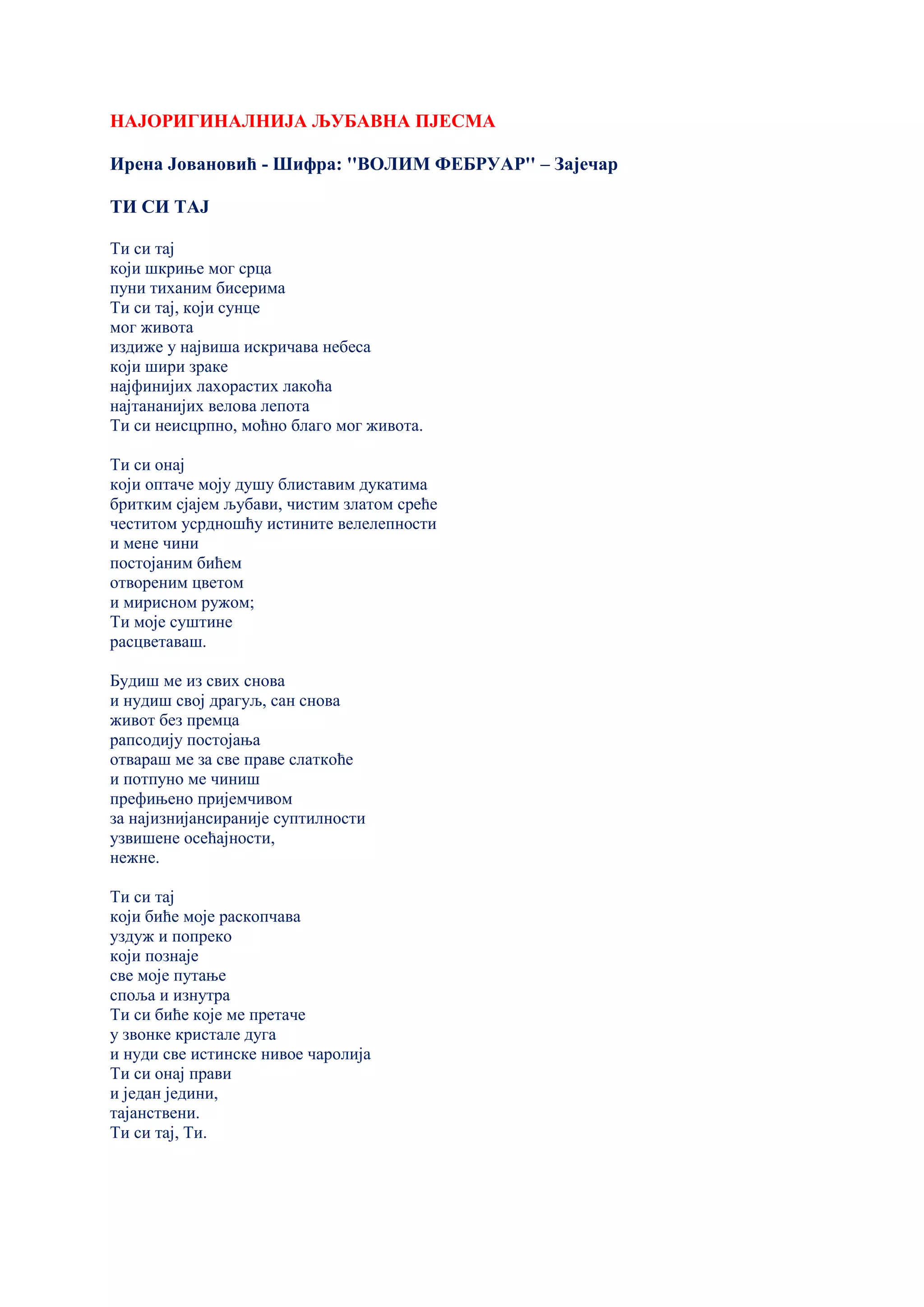 НАЈОРИГИНАЛНИЈА ЉУБАВНА ПЈЕСМА
Ирена Јовановић - Шифра: ''ВОЛИМ ФЕБРУАР'' – Зајечар
ТИ СИ ТАЈ
Ти си тај
који шкриње мог срца
пуни тиханим бисерима
Ти си тај, који сунце
мог живота
издиже у највиша искричава небеса
који шири зраке
најфинијих лахорастих лакоћа
најтананијих велова лепота
Ти си неисцрпно, моћно благо мог живота.
Ти си онај
који оптаче моју душу блиставим дукатима
бритким сјајем љубави, чистим златом среће
честитом усрдношћу истините велелепности
и мене чини
постојаним бићем
отвореним цветом
и мирисном ружом;
Ти моје суштине
расцветаваш.
Будиш ме из свих снова
и нудиш свој драгуљ, сан снова
живот без премца
рапсодију постојања
отвараш ме за све праве слаткоће
и потпуно ме чиниш
префињено пријемчивом
за најизнијансираније суптилности
узвишене осећајности,
нежне.
Ти си тај
који биће моје раскопчава
уздуж и попреко
који познаје
све моје путање
споља и изнутра
Ти си биће које ме претаче
у звонке кристале дуга
и нуди све истинске нивое чаролија
Ти си онај прави
и један једини,
тајанствени.
Ти си тај, Ти.
 