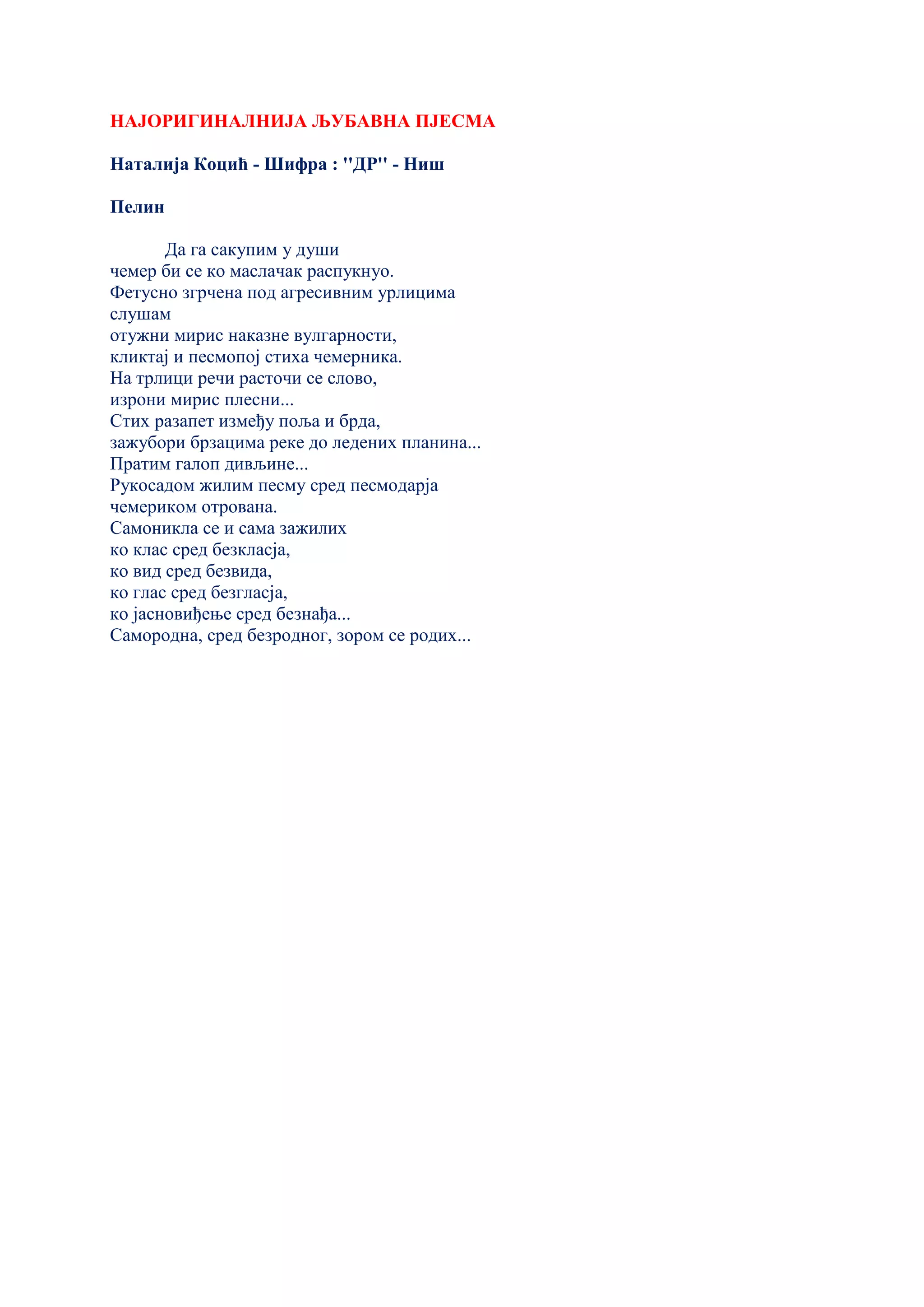 НАЈОРИГИНАЛНИЈА ЉУБАВНА ПЈЕСМА
Наталија Коцић - Шифра : ''ДР'' - Ниш
Пелин
Да га сакупим у души
чемер би се ко маслачак распукнуо.
Фетусно згрчена под агресивним урлицима
слушам
отужни мирис наказне вулгарности,
кликтај и песмопој стиха чемерника.
На трлици речи расточи се слово,
изрони мирис плесни...
Стих разапет између поља и брда,
зажубори брзацима реке до ледених планина...
Пратим галоп дивљине...
Рукосадом жилим песму сред песмодарја
чемериком отрована.
Самоникла се и сама зажилих
ко клас сред безкласја,
ко вид сред безвида,
ко глас сред безгласја,
ко јасновиђење сред безнађа...
Самородна, сред безродног, зором се родих...
 