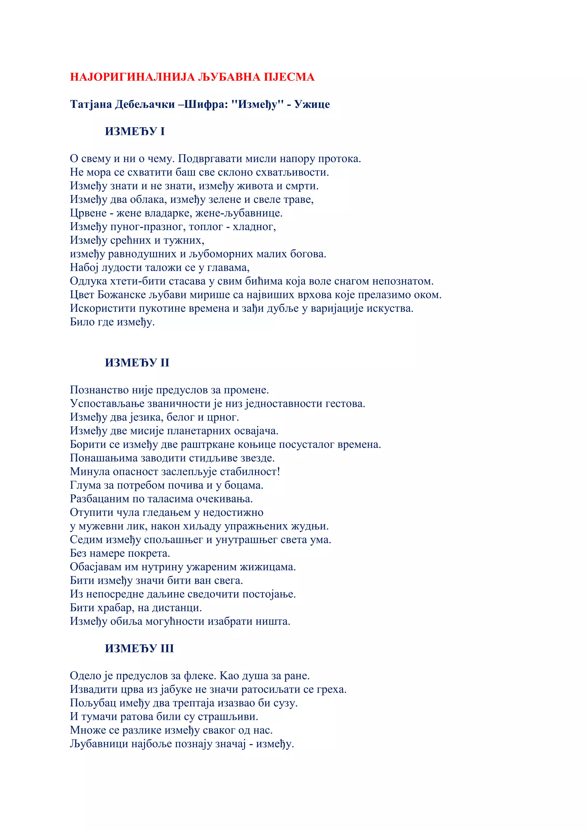 НАЈОРИГИНАЛНИЈА ЉУБАВНА ПЈЕСМА
Татјана Дебељачки –Шифра: ''Између'' - Ужице
ИЗМЕЂУ I
О свему и ни о чему. Подвргавати мисли напору протока.
Не мора се схватити баш све склоно схватљивости.
Између знати и не знати, између живота и смрти.
Између два облака, између зелене и свеле траве,
Црвене - жене владарке, жене-љубавнице.
Између пуног-празног, топлог - хладног,
Између срећних и тужних,
између равнодушних и љубоморних малих богова.
Набој лудости таложи се у главама,
Одлука хтети-бити стасава у свим бићима која воле снагом непознатом.
Цвет Божанске љубави мирише са највиших врхова које прелазимо оком.
Искористити пукотине времена и зађи дубље у варијације искуства.
Било где између.
ИЗМЕЂУ II
Познанство није предуслов за промене.
Успостављање званичности је низ једноставности гестова.
Између два језика, белог и црног.
Између две мисије планетарних освајача.
Борити се између две раштркане коњице посусталог времена.
Понашањима заводити стидљиве звезде.
Минула опасност заслепљује стабилност!
Глума за потребом почива и у боцама.
Разбацаним по таласима очекивања.
Отупити чула гледањем у недостижно
у мужевни лик, након хиљаду упражњених жудњи.
Седим између спољашњег и унутрашњег света ума.
Без намере покрета.
Обасјавам им нутрину ужареним жижицама.
Бити између значи бити ван свега.
Из непосредне даљине сведочити постојање.
Бити храбар, на дистанци.
Између обиља могућности изабрати ништа.
ИЗМЕЂУ III
Одело је предуслов за флеке. Kао душа за ране.
Извадити црва из јабуке не значи ратосиљати се греха.
Пољубац имеђу два трептаја изазвао би сузу.
И тумачи ратова били су страшљиви.
Множе се разлике између сваког од нас.
Љубавници најбоље познају значај - између.
 